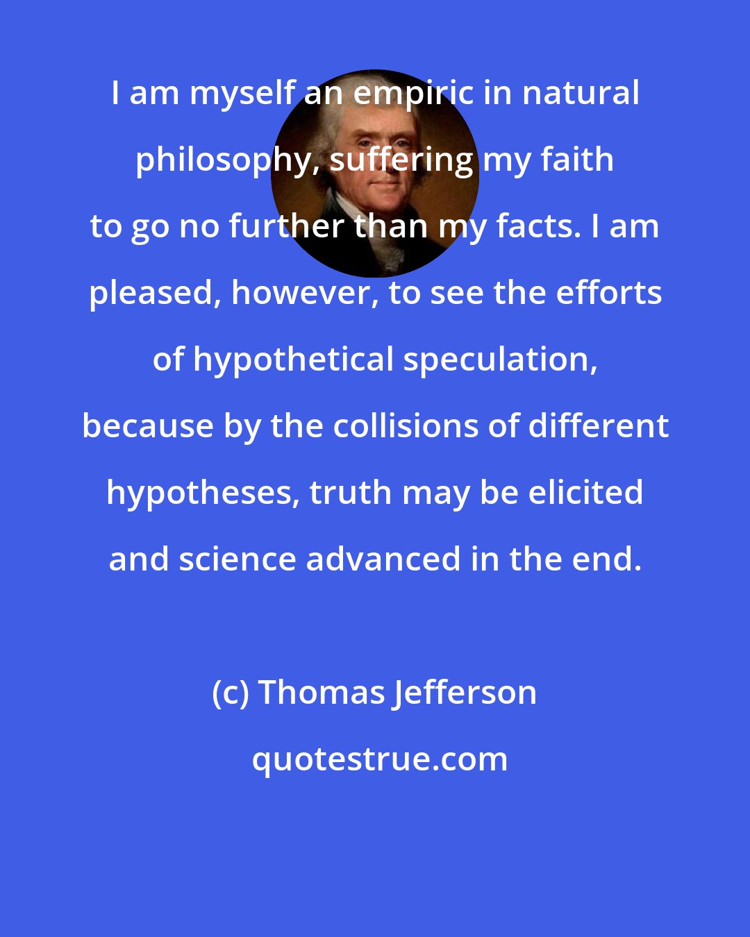 Thomas Jefferson: I am myself an empiric in natural philosophy, suffering my faith to go no further than my facts. I am pleased, however, to see the efforts of hypothetical speculation, because by the collisions of different hypotheses, truth may be elicited and science advanced in the end.