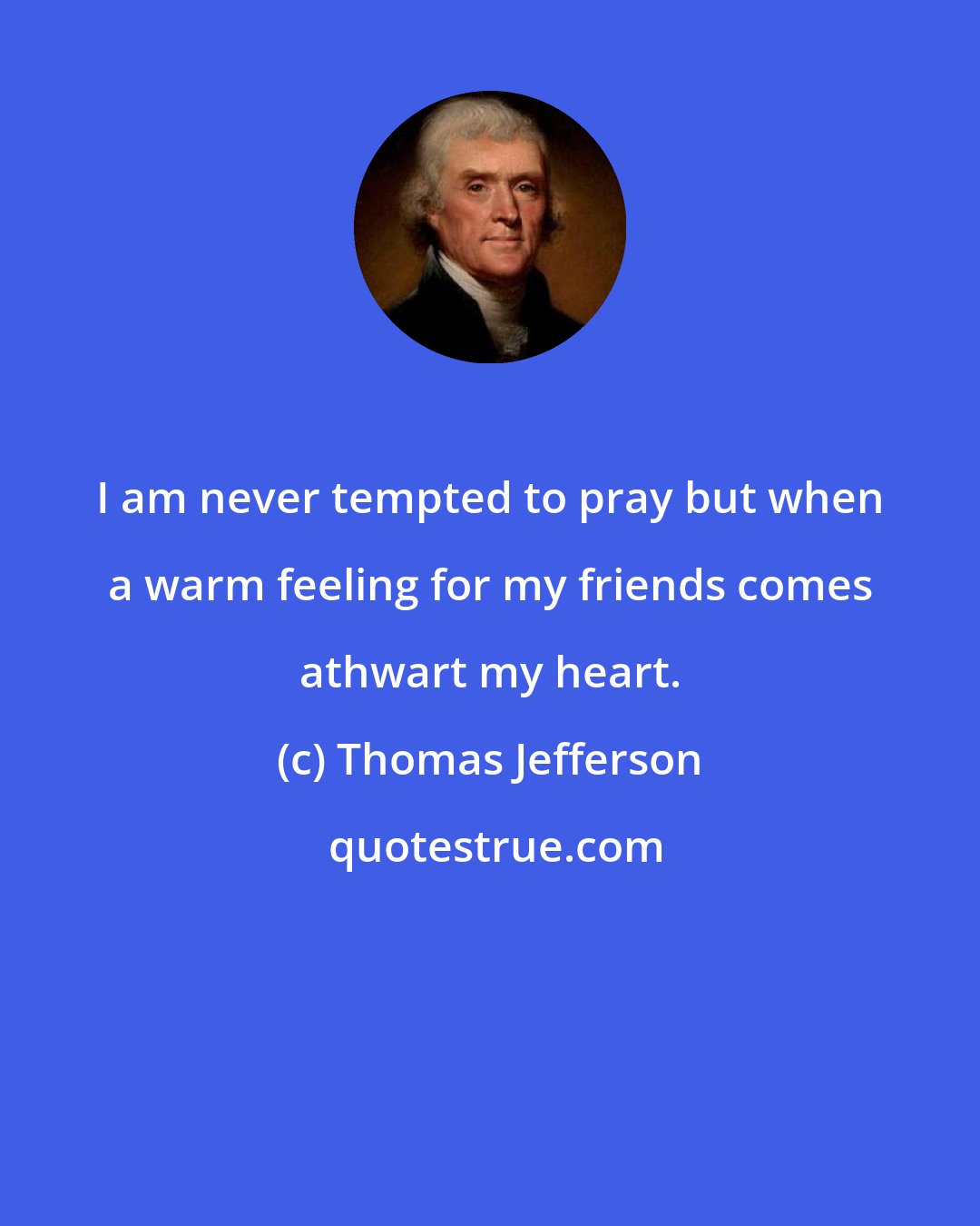 Thomas Jefferson: I am never tempted to pray but when a warm feeling for my friends comes athwart my heart.