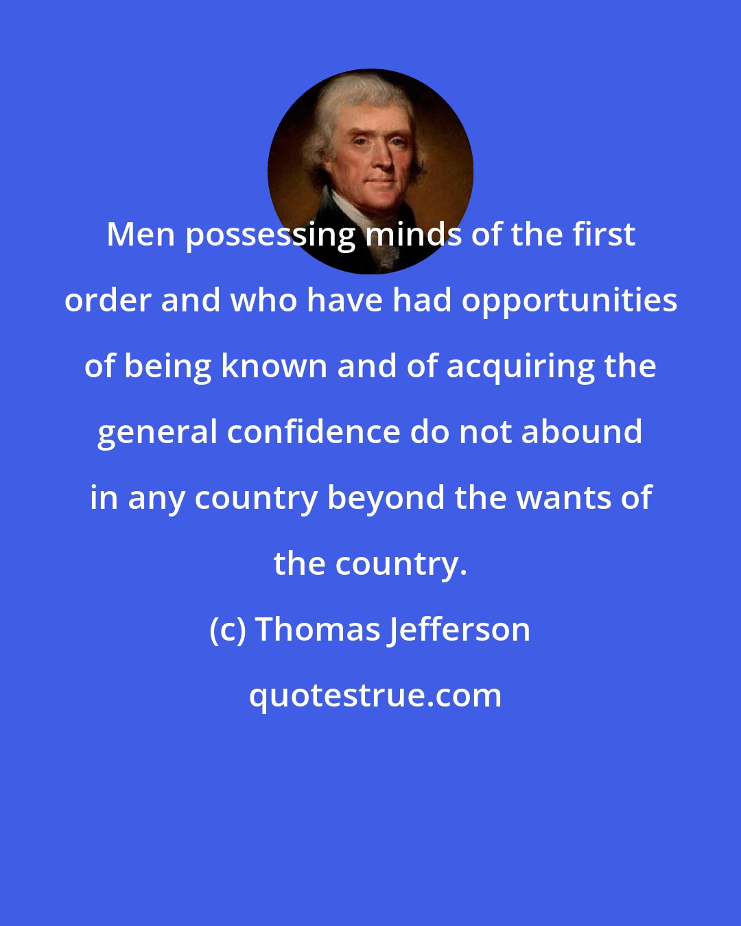 Thomas Jefferson: Men possessing minds of the first order and who have had opportunities of being known and of acquiring the general confidence do not abound in any country beyond the wants of the country.