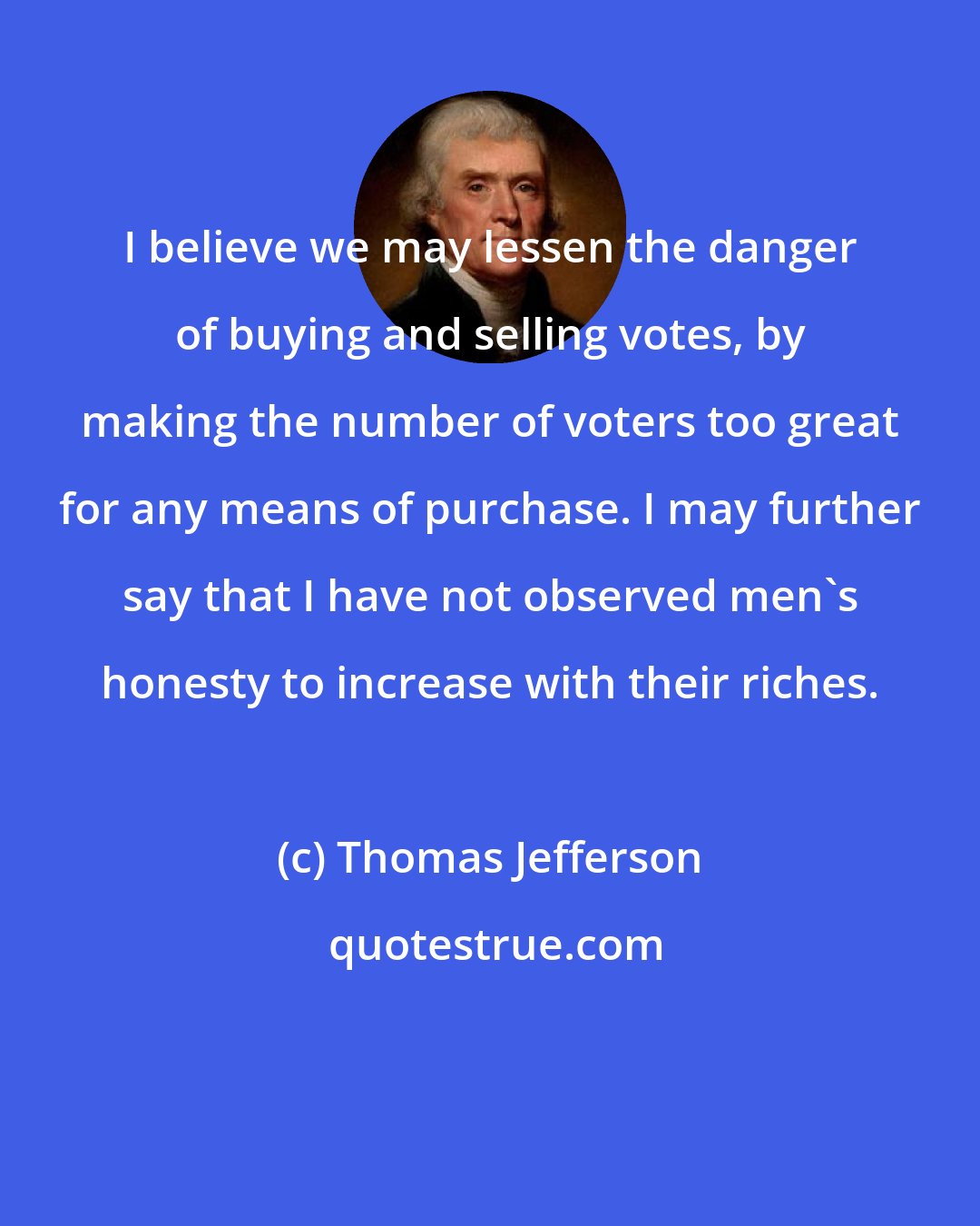 Thomas Jefferson: I believe we may lessen the danger of buying and selling votes, by making the number of voters too great for any means of purchase. I may further say that I have not observed men's honesty to increase with their riches.