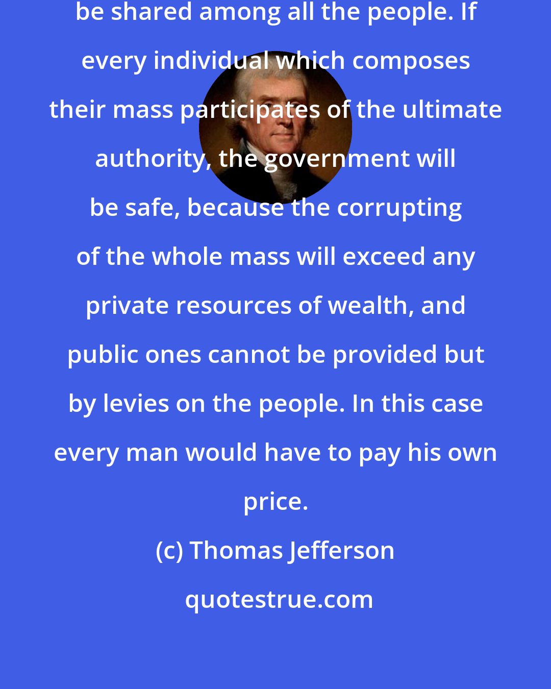 Thomas Jefferson: The influence over government must be shared among all the people. If every individual which composes their mass participates of the ultimate authority, the government will be safe, because the corrupting of the whole mass will exceed any private resources of wealth, and public ones cannot be provided but by levies on the people. In this case every man would have to pay his own price.
