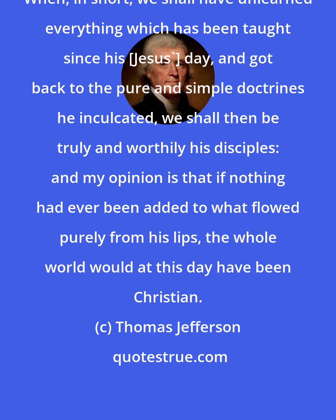 Thomas Jefferson: When, in short, we shall have unlearned everything which has been taught since his [Jesus'] day, and got back to the pure and simple doctrines he inculcated, we shall then be truly and worthily his disciples: and my opinion is that if nothing had ever been added to what flowed purely from his lips, the whole world would at this day have been Christian.