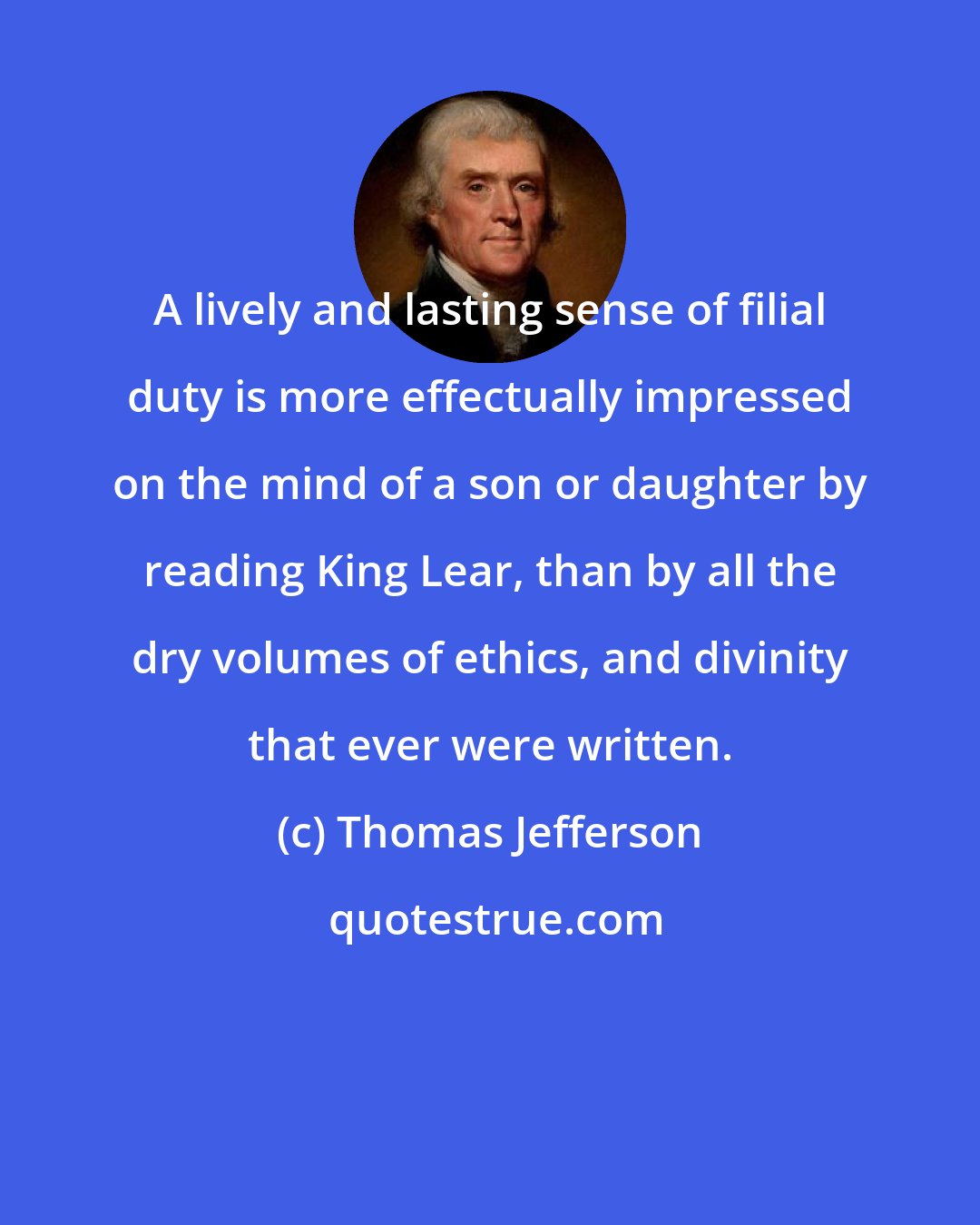 Thomas Jefferson: A lively and lasting sense of filial duty is more effectually impressed on the mind of a son or daughter by reading King Lear, than by all the dry volumes of ethics, and divinity that ever were written.