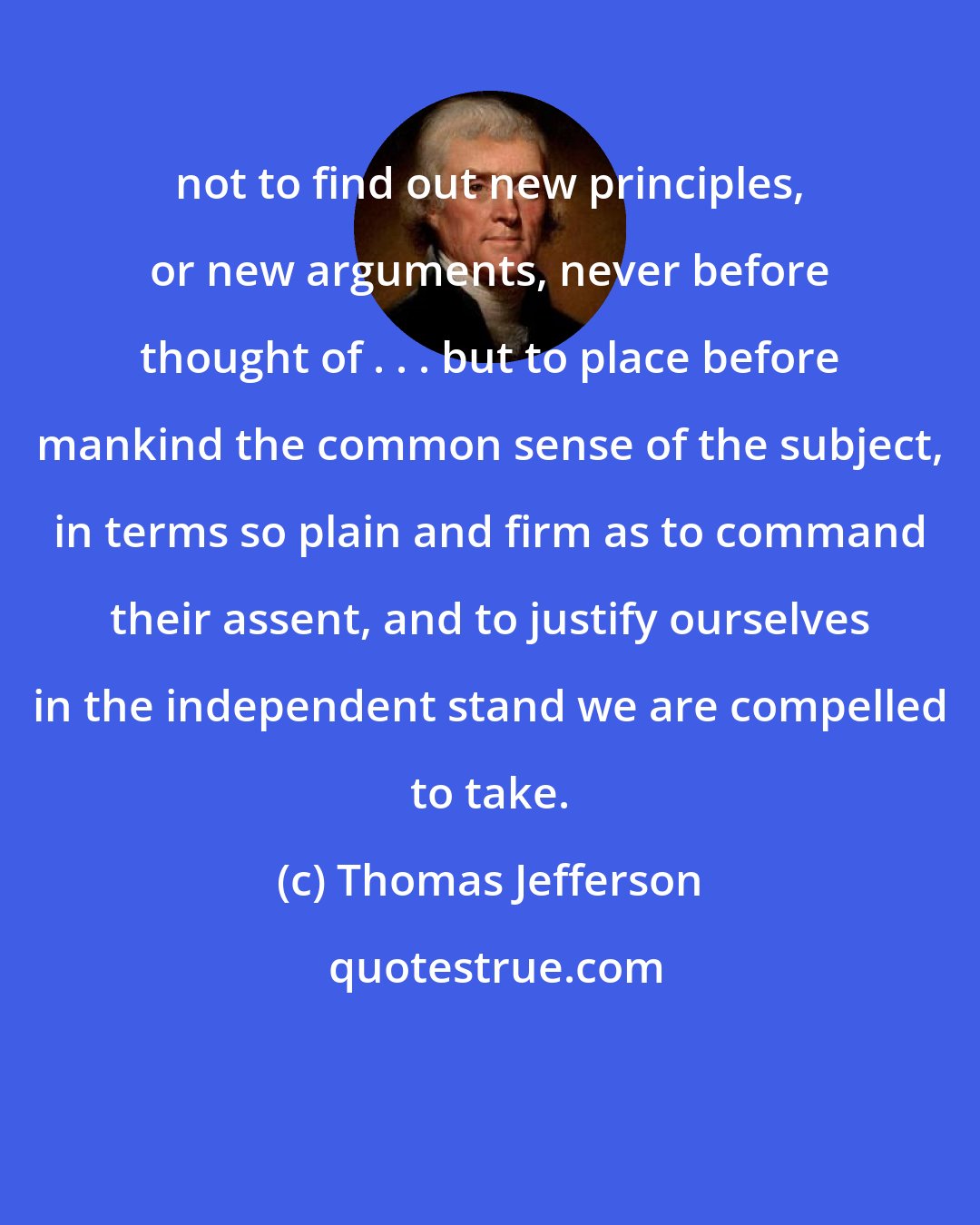 Thomas Jefferson: not to find out new principles, or new arguments, never before thought of . . . but to place before mankind the common sense of the subject, in terms so plain and firm as to command their assent, and to justify ourselves in the independent stand we are compelled to take.