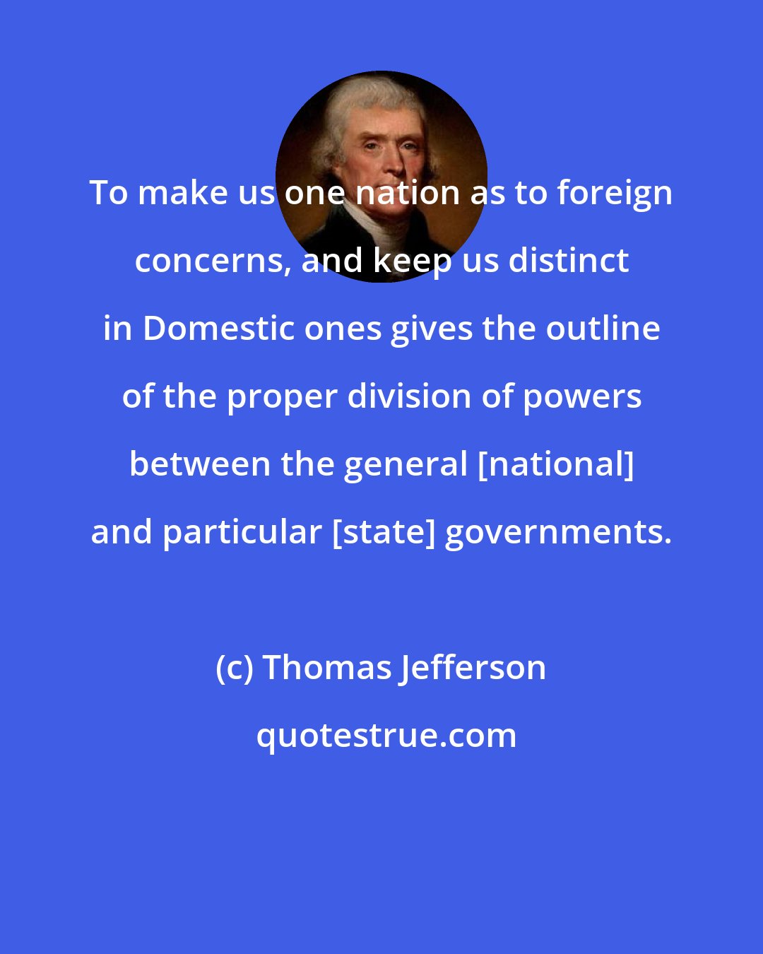 Thomas Jefferson: To make us one nation as to foreign concerns, and keep us distinct in Domestic ones gives the outline of the proper division of powers between the general [national] and particular [state] governments.