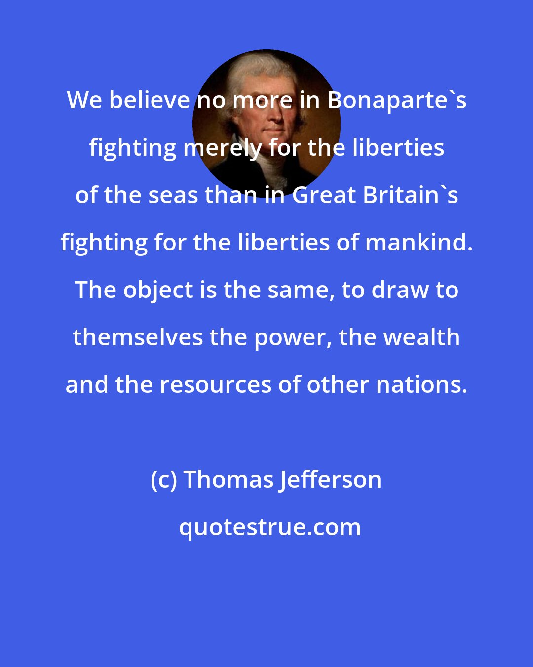 Thomas Jefferson: We believe no more in Bonaparte's fighting merely for the liberties of the seas than in Great Britain's fighting for the liberties of mankind. The object is the same, to draw to themselves the power, the wealth and the resources of other nations.