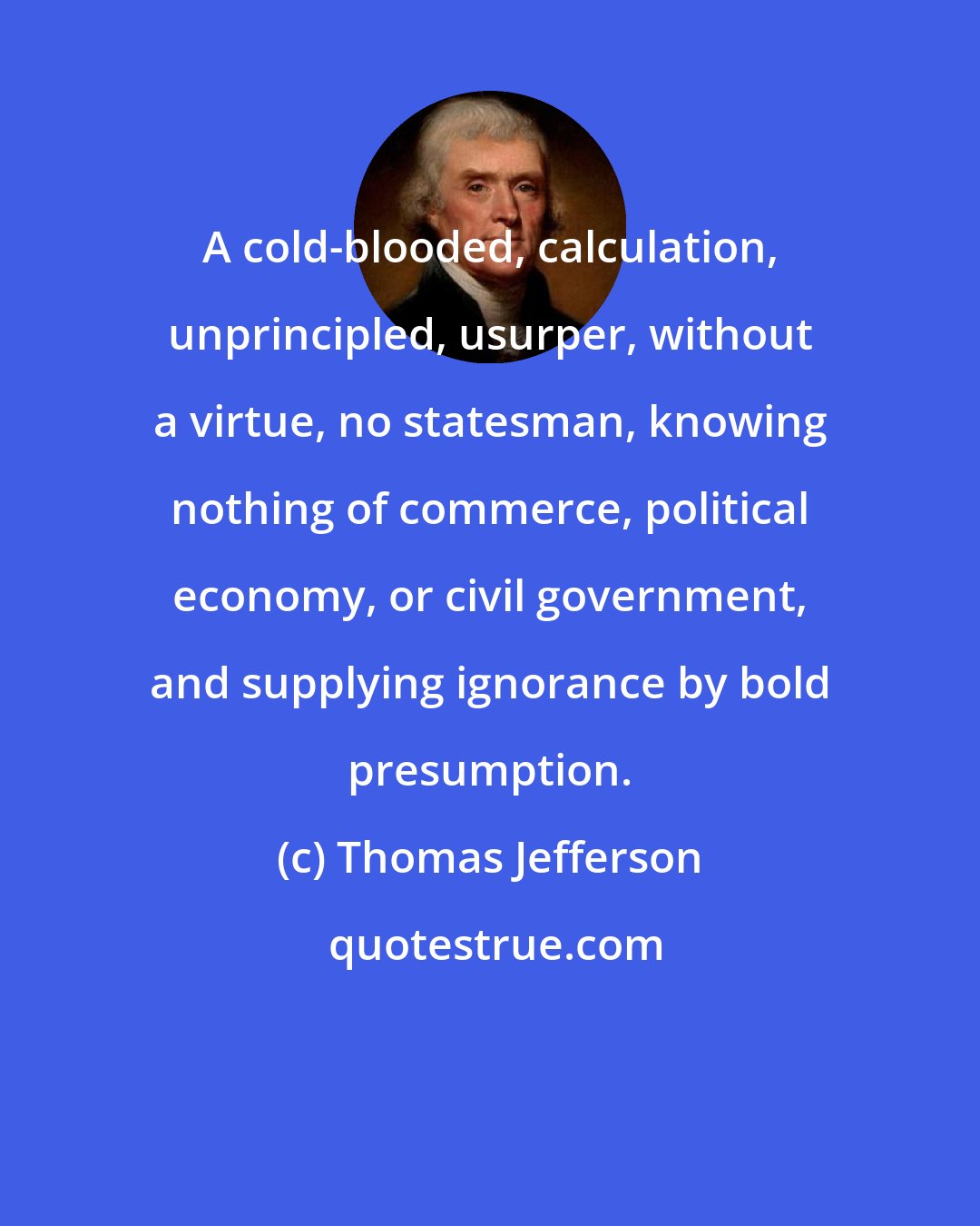 Thomas Jefferson: A cold-blooded, calculation, unprincipled, usurper, without a virtue, no statesman, knowing nothing of commerce, political economy, or civil government, and supplying ignorance by bold presumption.