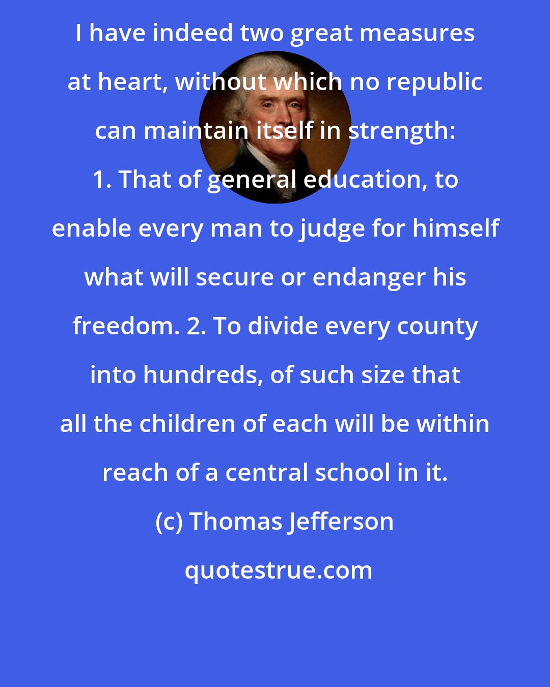 Thomas Jefferson: I have indeed two great measures at heart, without which no republic can maintain itself in strength: 1. That of general education, to enable every man to judge for himself what will secure or endanger his freedom. 2. To divide every county into hundreds, of such size that all the children of each will be within reach of a central school in it.