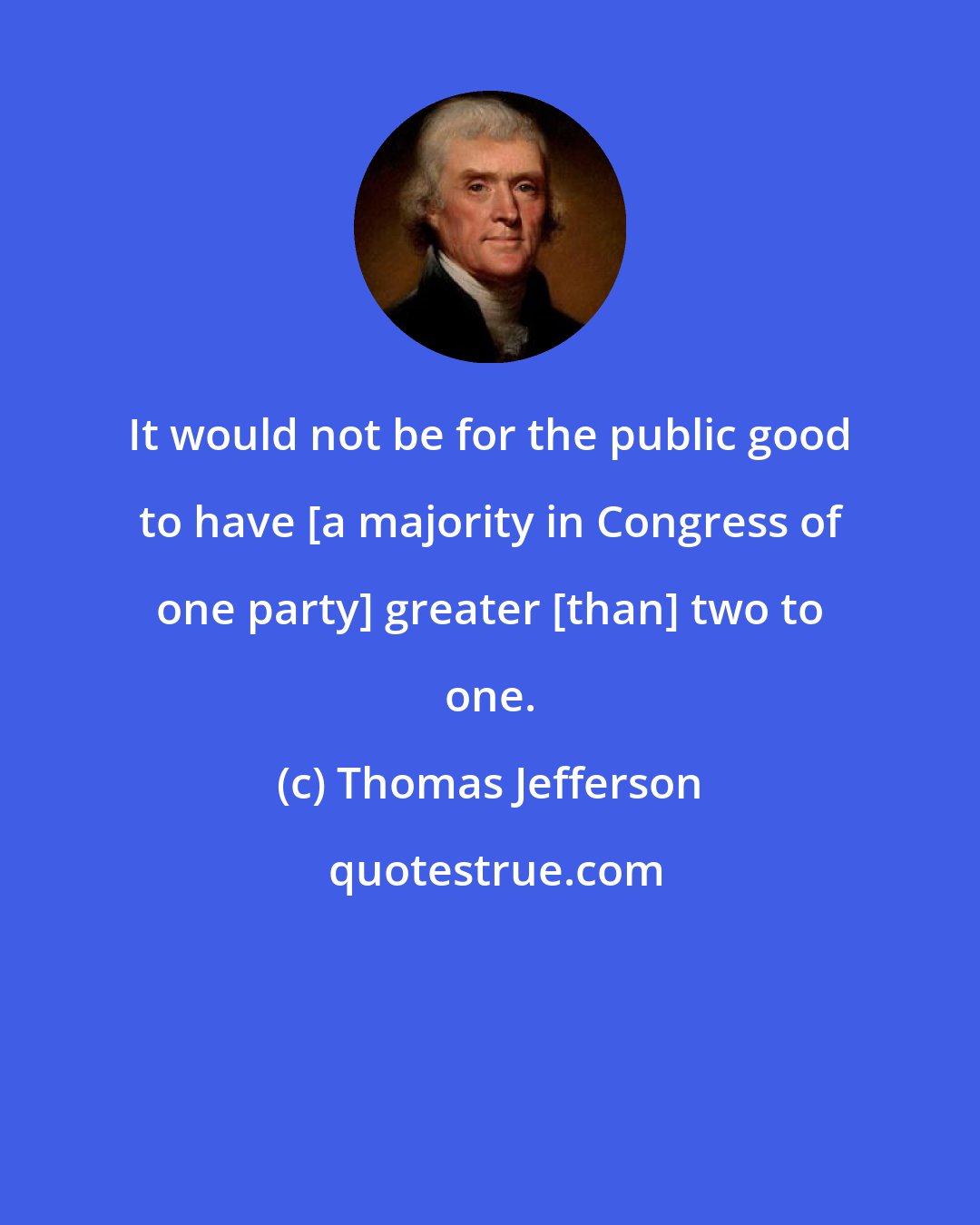 Thomas Jefferson: It would not be for the public good to have [a majority in Congress of one party] greater [than] two to one.