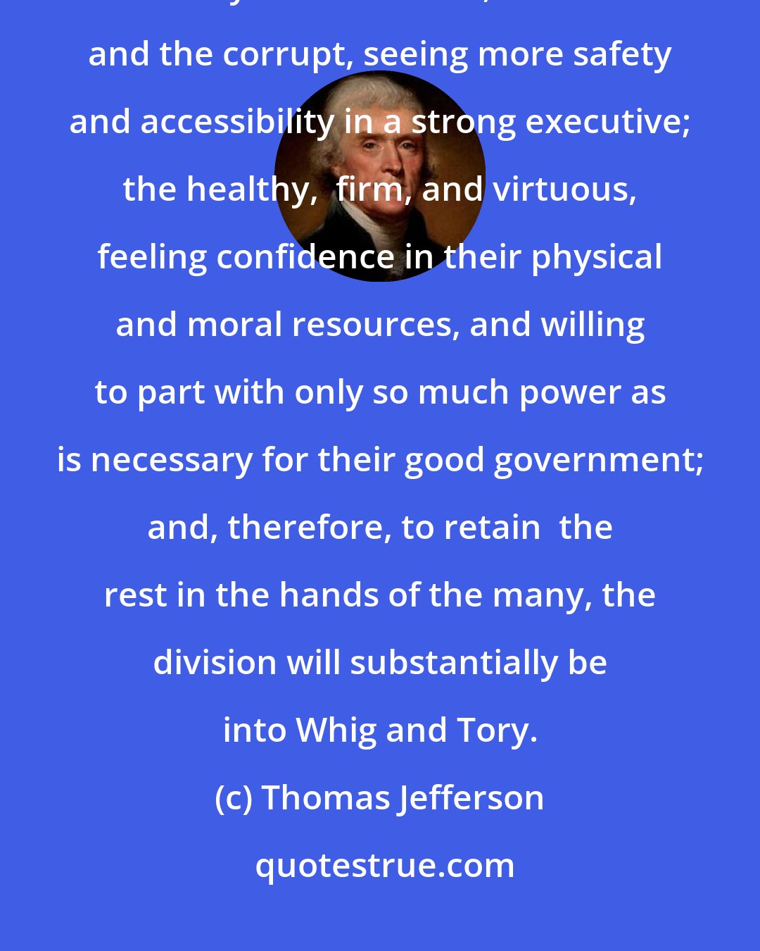Thomas Jefferson: The division into whig and tory is founded in the nature of men; the weakly and nerveless, the rich and the corrupt, seeing more safety and accessibility in a strong executive; the healthy,  firm, and virtuous, feeling confidence in their physical and moral resources, and willing to part with only so much power as is necessary for their good government; and, therefore, to retain  the rest in the hands of the many, the division will substantially be into Whig and Tory.