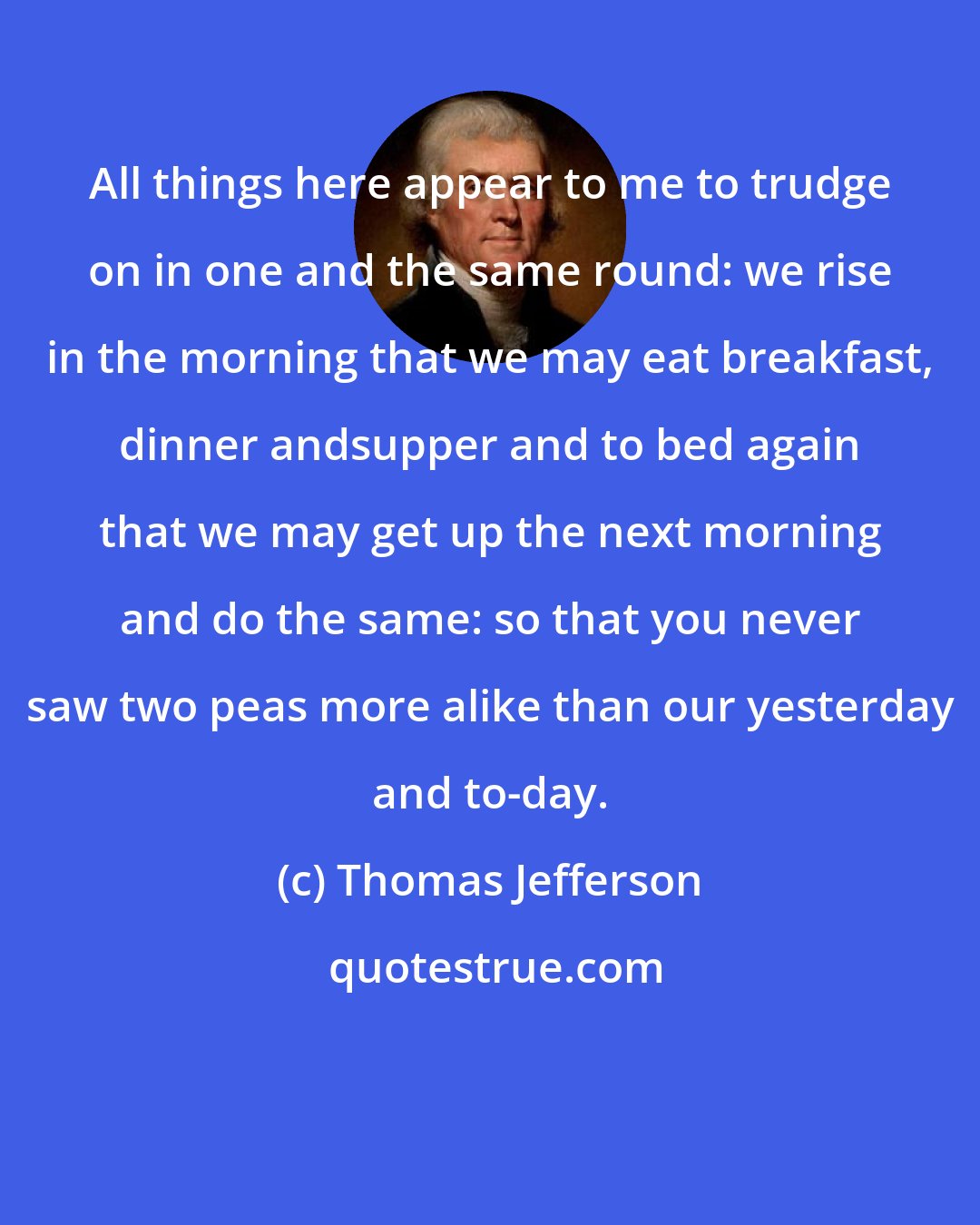 Thomas Jefferson: All things here appear to me to trudge on in one and the same round: we rise in the morning that we may eat breakfast, dinner andsupper and to bed again that we may get up the next morning and do the same: so that you never saw two peas more alike than our yesterday and to-day.