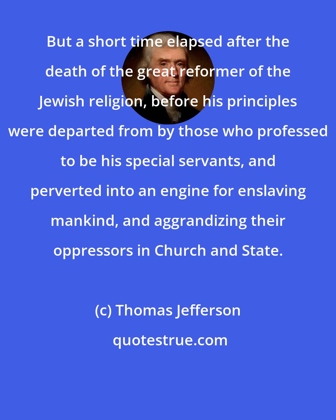 Thomas Jefferson: But a short time elapsed after the death of the great reformer of the Jewish religion, before his principles were departed from by those who professed to be his special servants, and perverted into an engine for enslaving mankind, and aggrandizing their oppressors in Church and State.