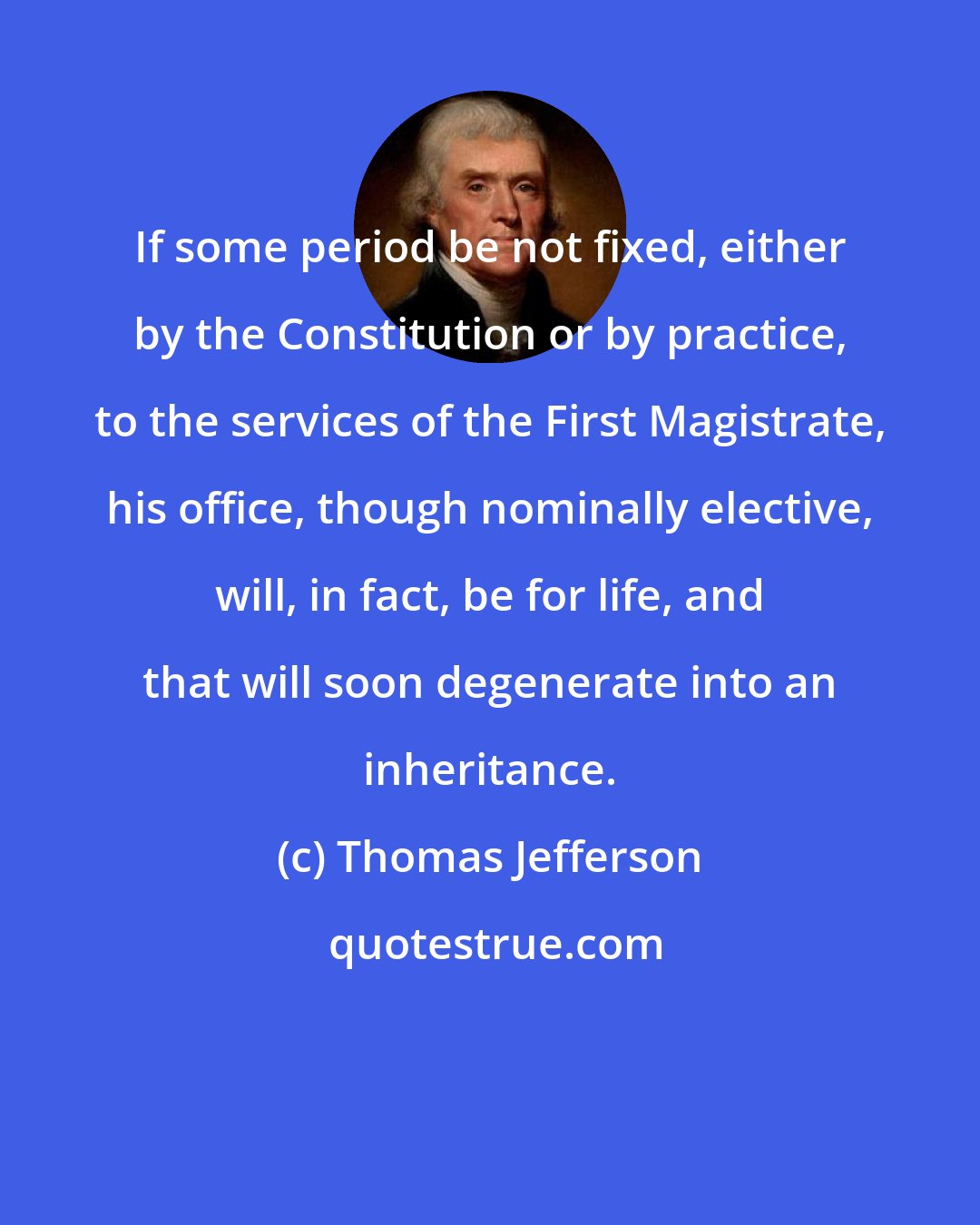 Thomas Jefferson: If some period be not fixed, either by the Constitution or by practice, to the services of the First Magistrate, his office, though nominally elective, will, in fact, be for life, and that will soon degenerate into an inheritance.