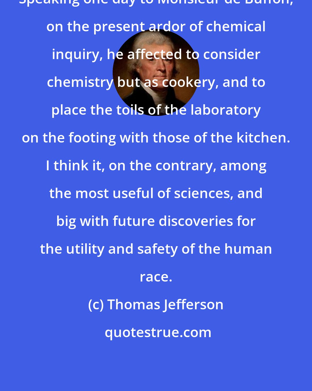 Thomas Jefferson: Speaking one day to Monsieur de Buffon, on the present ardor of chemical inquiry, he affected to consider chemistry but as cookery, and to place the toils of the laboratory on the footing with those of the kitchen. I think it, on the contrary, among the most useful of sciences, and big with future discoveries for the utility and safety of the human race.