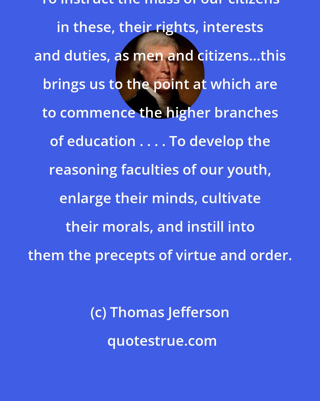 Thomas Jefferson: To instruct the mass of our citizens in these, their rights, interests and duties, as men and citizens...this brings us to the point at which are to commence the higher branches of education . . . . To develop the reasoning faculties of our youth, enlarge their minds, cultivate their morals, and instill into them the precepts of virtue and order.