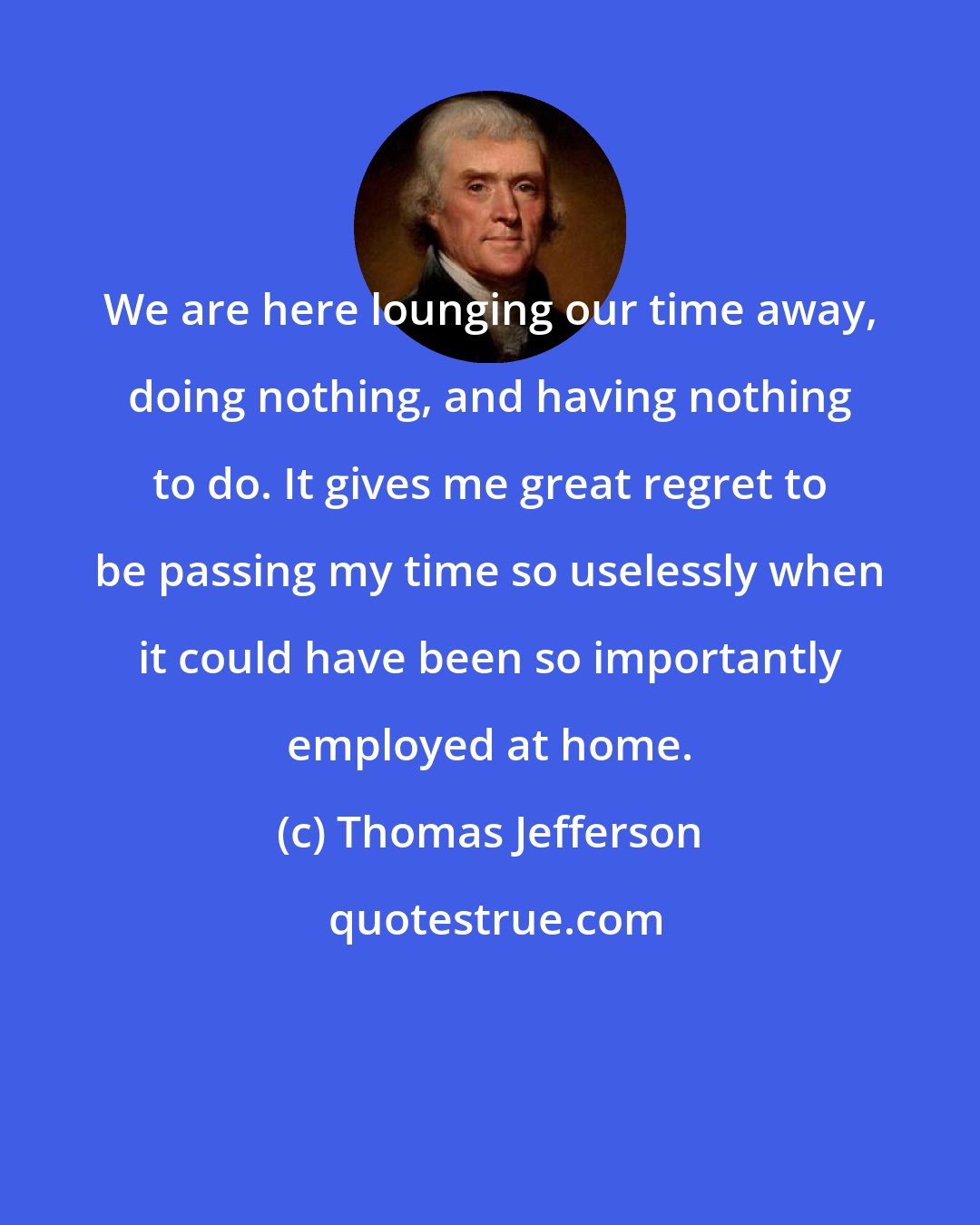 Thomas Jefferson: We are here lounging our time away, doing nothing, and having nothing to do. It gives me great regret to be passing my time so uselessly when it could have been so importantly employed at home.