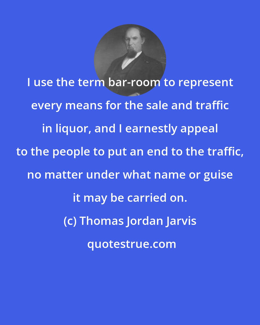 Thomas Jordan Jarvis: I use the term bar-room to represent every means for the sale and traffic in liquor, and I earnestly appeal to the people to put an end to the traffic, no matter under what name or guise it may be carried on.
