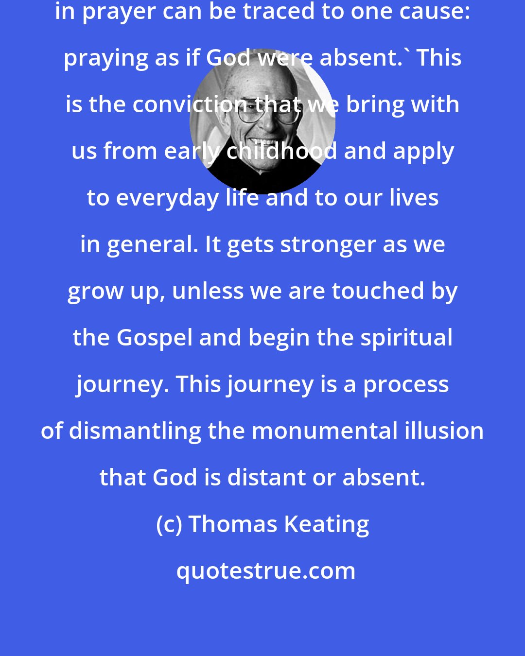 Thomas Keating: St. Teresa of Avila wrote: 'All difficulties in prayer can be traced to one cause: praying as if God were absent.' This is the conviction that we bring with us from early childhood and apply to everyday life and to our lives in general. It gets stronger as we grow up, unless we are touched by the Gospel and begin the spiritual journey. This journey is a process of dismantling the monumental illusion that God is distant or absent.
