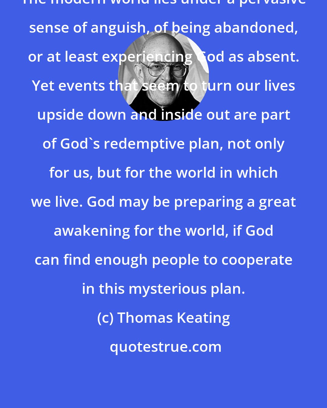 Thomas Keating: The modern world lies under a pervasive sense of anguish, of being abandoned, or at least experiencing God as absent. Yet events that seem to turn our lives upside down and inside out are part of God's redemptive plan, not only for us, but for the world in which we live. God may be preparing a great awakening for the world, if God can find enough people to cooperate in this mysterious plan.