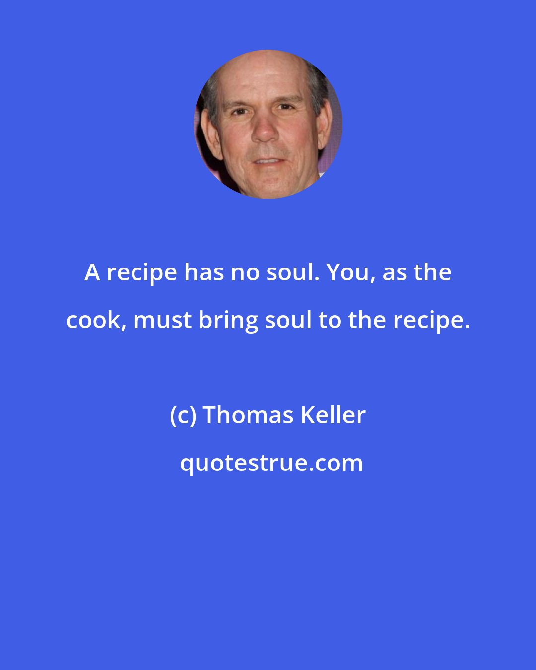 Thomas Keller: A recipe has no soul. You, as the cook, must bring soul to the recipe.