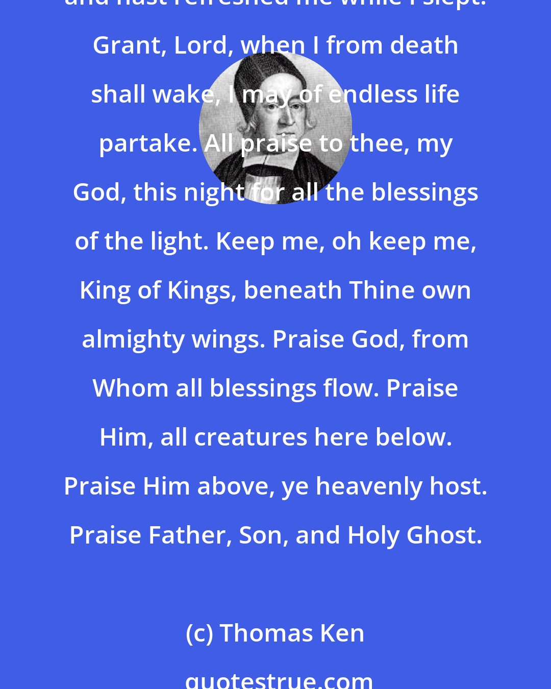 Thomas Ken: Awake, my soul, and with the sun thy daily course of duty run. Cast off dull sloth, and joyful rise to pay thy morning sacrifice. All praise to thee, who safe hast kept and hast refreshed me while I slept! Grant, Lord, when I from death shall wake, I may of endless life partake. All praise to thee, my God, this night for all the blessings of the light. Keep me, oh keep me, King of Kings, beneath Thine own almighty wings. Praise God, from Whom all blessings flow. Praise Him, all creatures here below. Praise Him above, ye heavenly host. Praise Father, Son, and Holy Ghost.