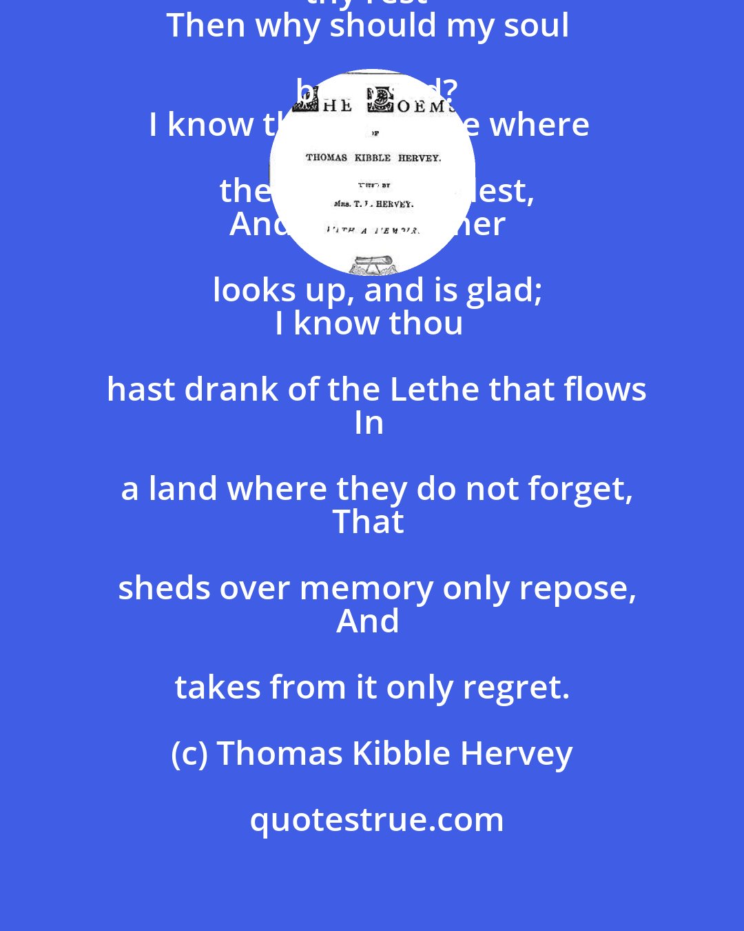 Thomas Kibble Hervey: I know thou art gone to the home of thy rest--
Then why should my soul be so sad?
I know thou art gone where the weary are blest,
And the mourner looks up, and is glad;
I know thou hast drank of the Lethe that flows
In a land where they do not forget,
That sheds over memory only repose,
And takes from it only regret.