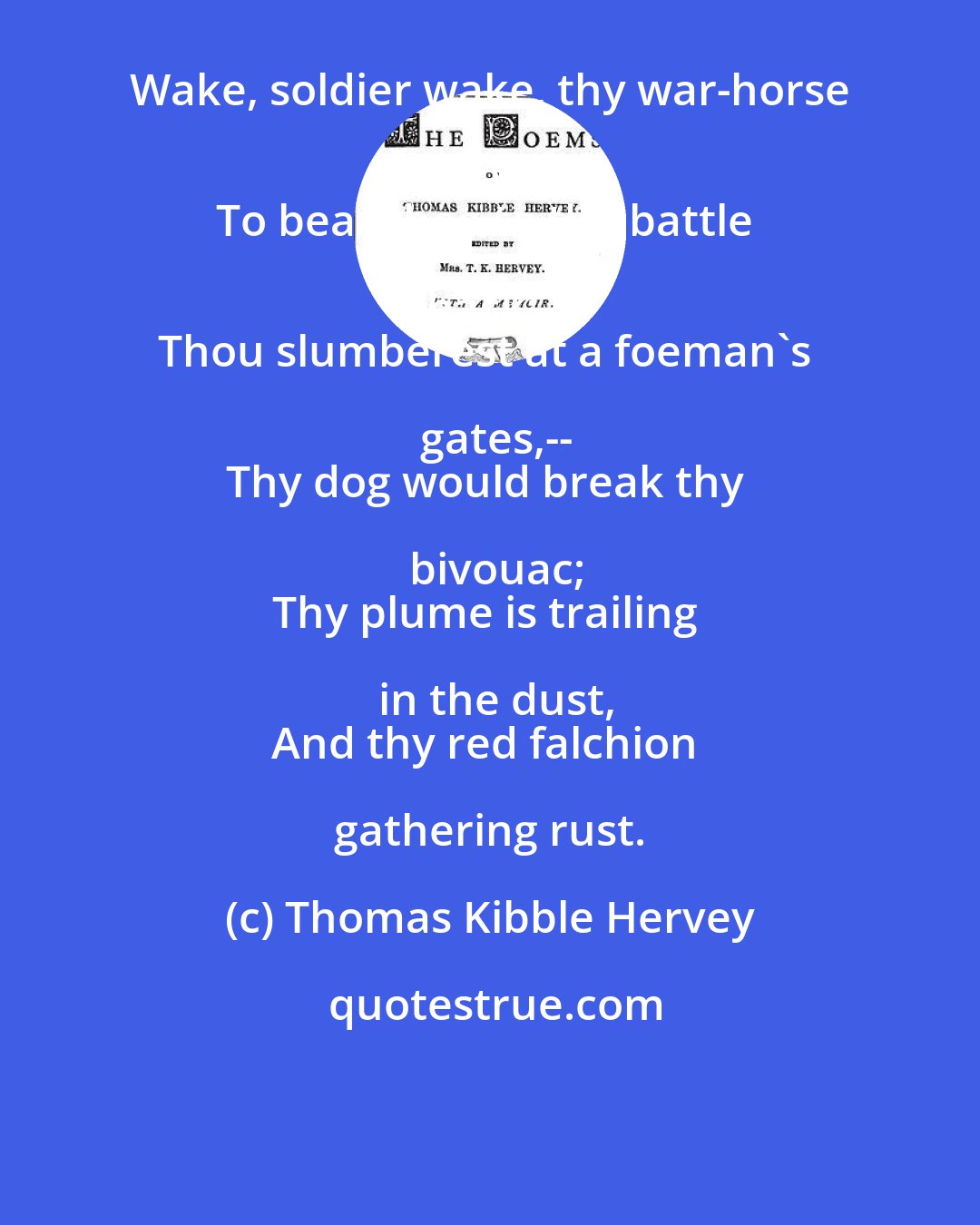 Thomas Kibble Hervey: Wake, soldier wake, thy war-horse waits
To bear thee to the battle back;--
Thou slumberest at a foeman's gates,--
Thy dog would break thy bivouac;
Thy plume is trailing in the dust,
And thy red falchion gathering rust.