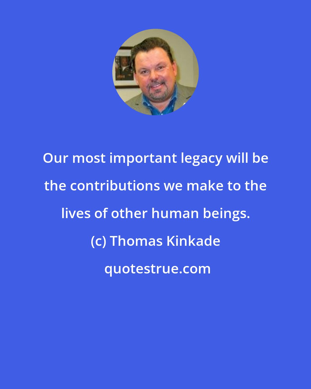Thomas Kinkade: Our most important legacy will be the contributions we make to the lives of other human beings.