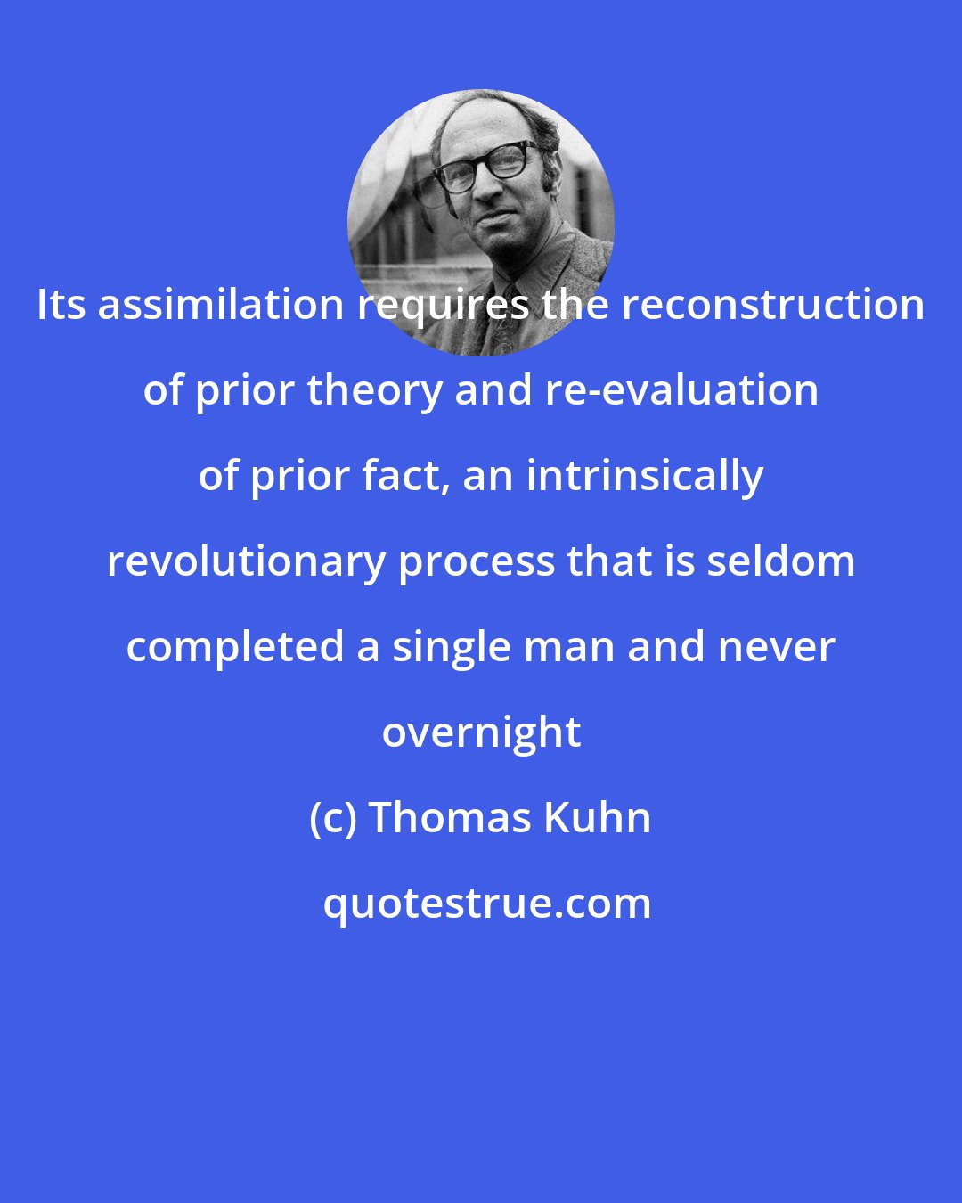 Thomas Kuhn: Its assimilation requires the reconstruction of prior theory and re-evaluation of prior fact, an intrinsically revolutionary process that is seldom completed a single man and never overnight