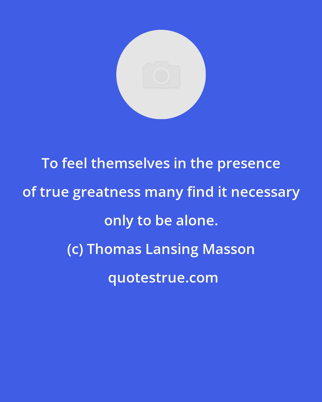 Thomas Lansing Masson: To feel themselves in the presence of true greatness many find it necessary only to be alone.