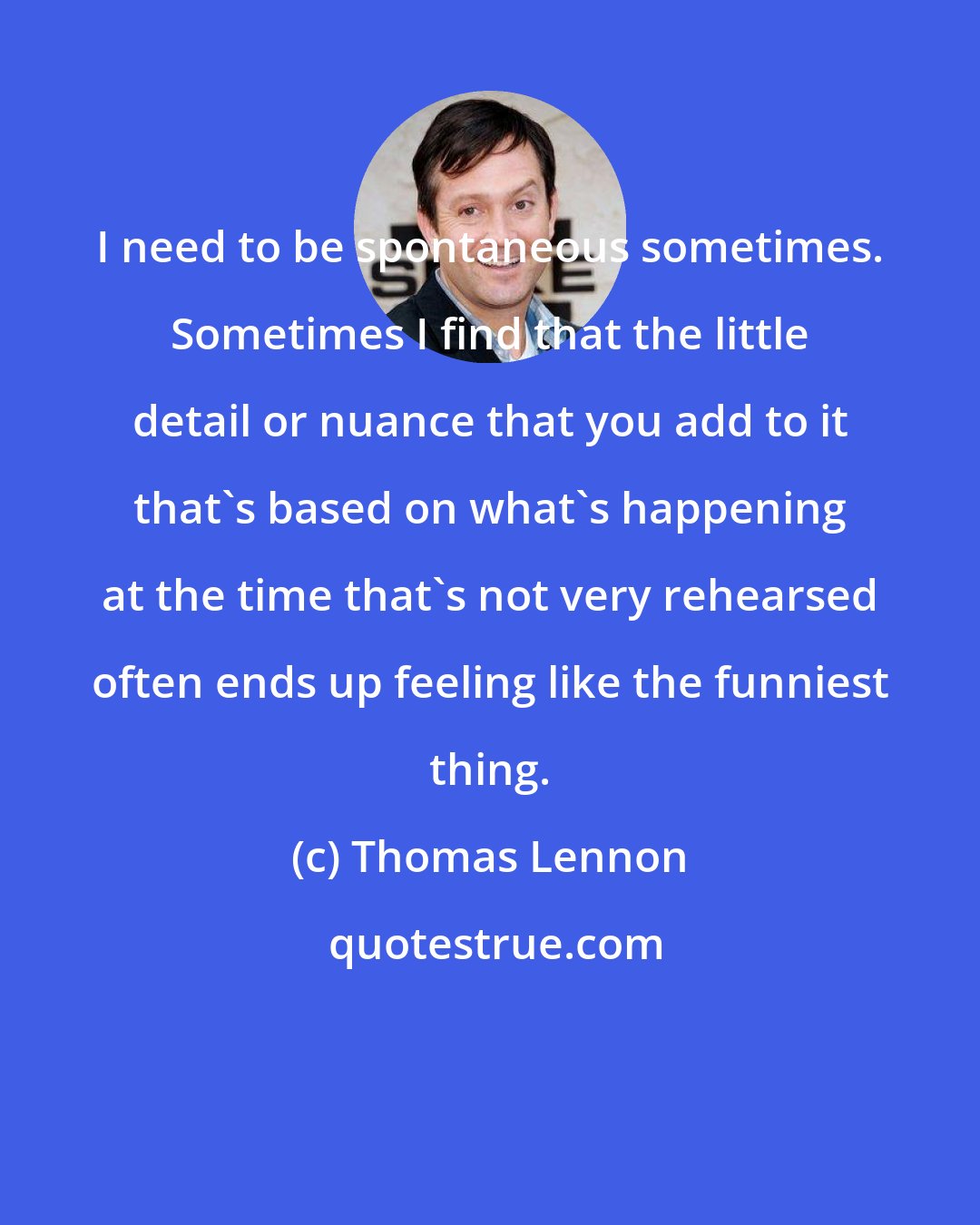 Thomas Lennon: I need to be spontaneous sometimes. Sometimes I find that the little detail or nuance that you add to it that's based on what's happening at the time that's not very rehearsed often ends up feeling like the funniest thing.