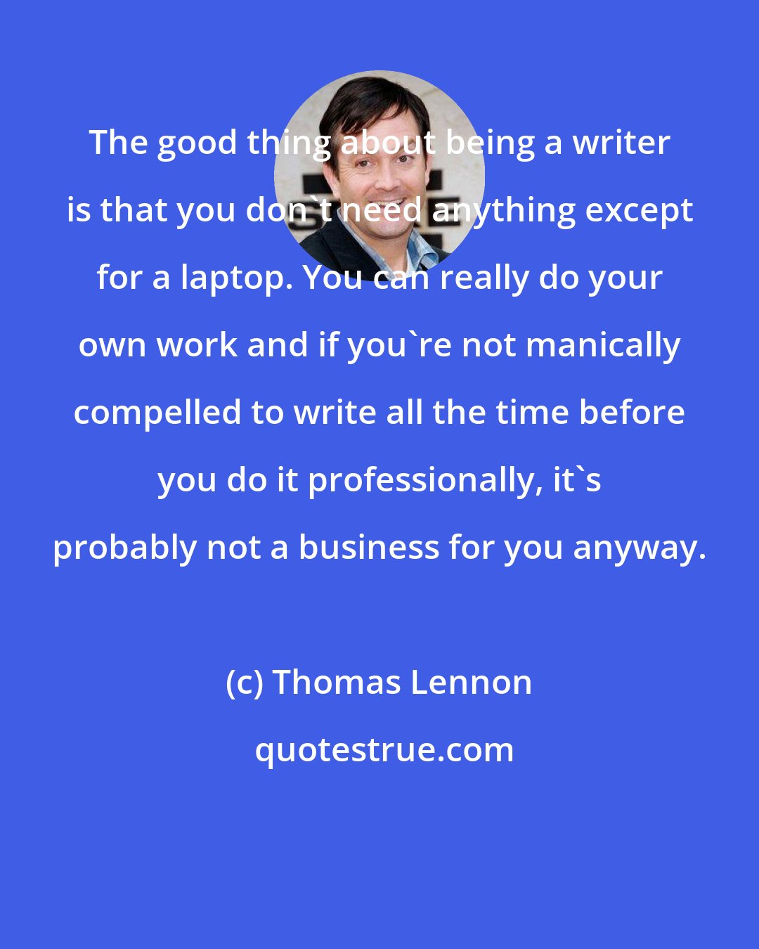 Thomas Lennon: The good thing about being a writer is that you don't need anything except for a laptop. You can really do your own work and if you're not manically compelled to write all the time before you do it professionally, it's probably not a business for you anyway.