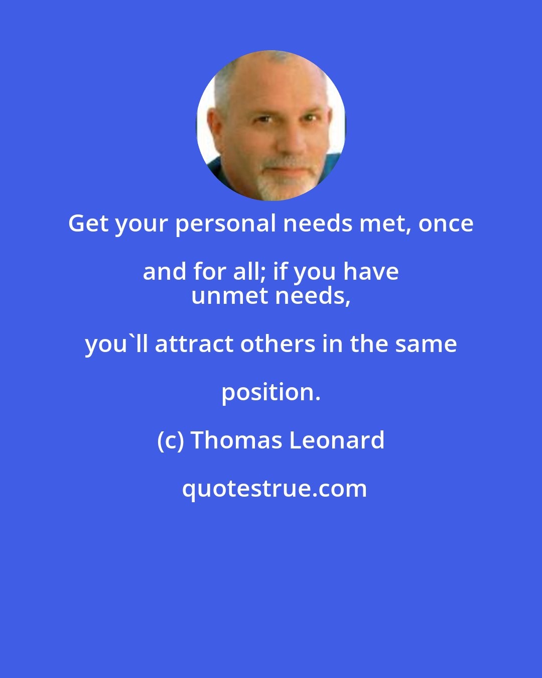 Thomas Leonard: Get your personal needs met, once and for all; if you have 
 unmet needs, you'll attract others in the same position.