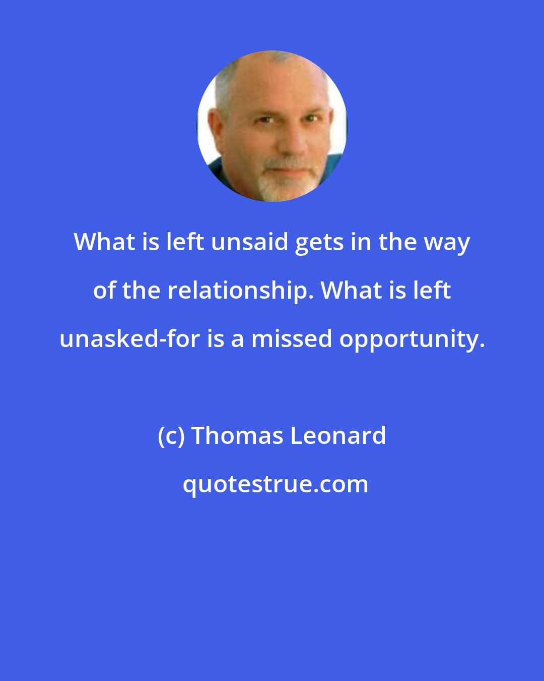 Thomas Leonard: What is left unsaid gets in the way of the relationship. What is left unasked-for is a missed opportunity.