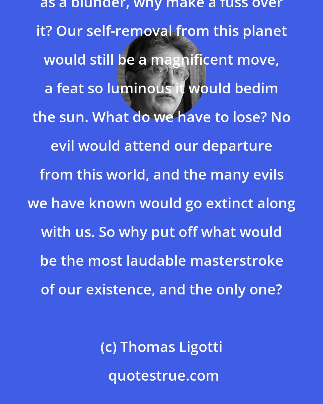 Thomas Ligotti: Nature proceeds by blunders; that is its way. It is also ours. So if we have blundered by regarding consciousness as a blunder, why make a fuss over it? Our self-removal from this planet would still be a magnificent move, a feat so luminous it would bedim the sun. What do we have to lose? No evil would attend our departure from this world, and the many evils we have known would go extinct along with us. So why put off what would be the most laudable masterstroke of our existence, and the only one?