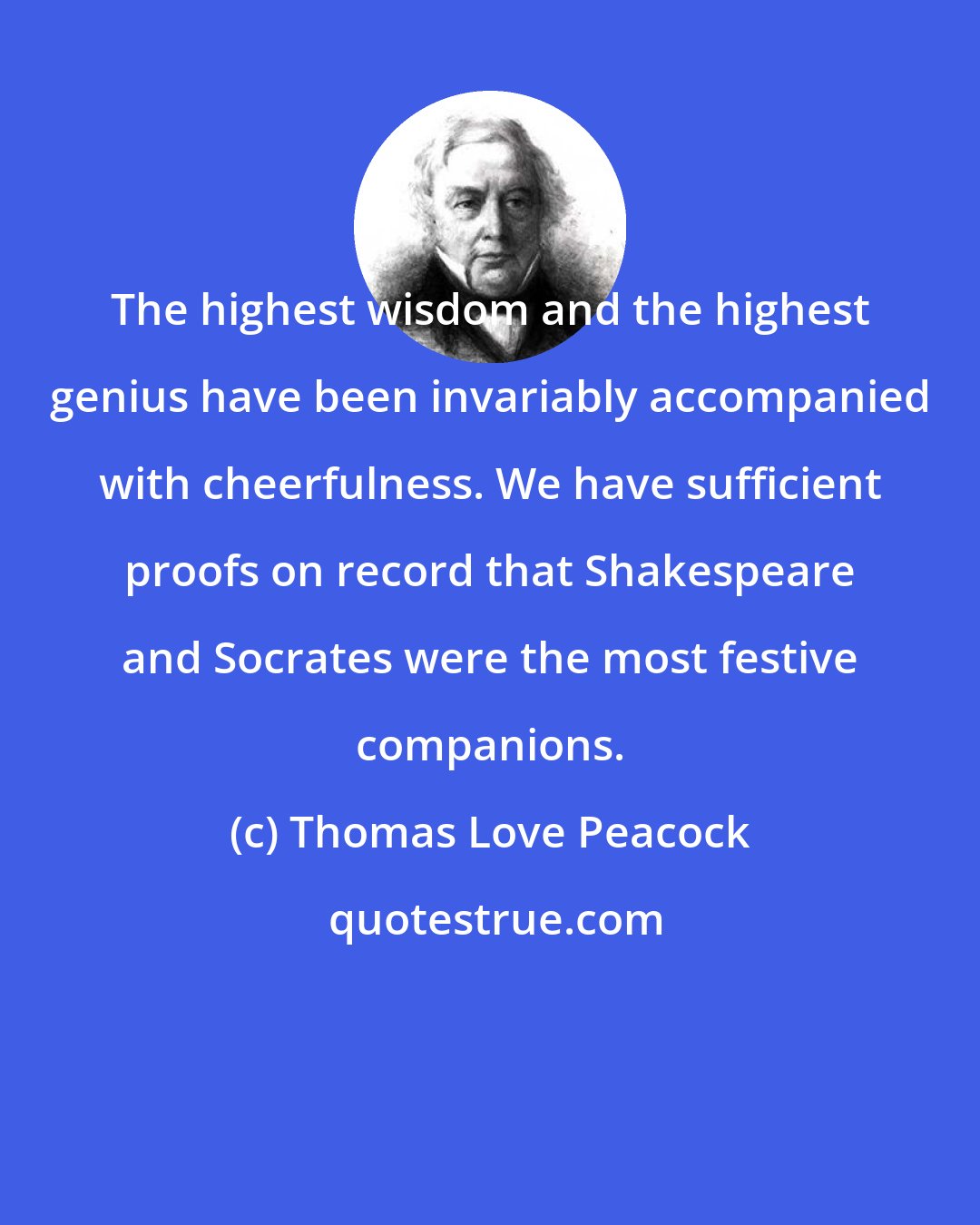 Thomas Love Peacock: The highest wisdom and the highest genius have been invariably accompanied with cheerfulness. We have sufficient proofs on record that Shakespeare and Socrates were the most festive companions.