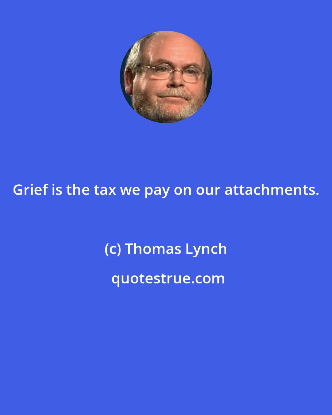 Thomas Lynch: Grief is the tax we pay on our attachments.