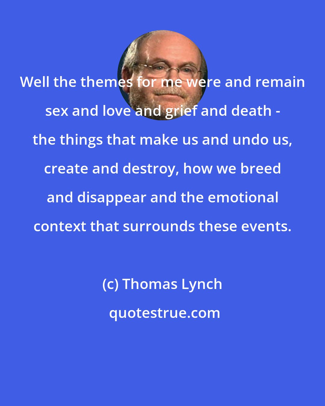Thomas Lynch: Well the themes for me were and remain sex and love and grief and death - the things that make us and undo us, create and destroy, how we breed and disappear and the emotional context that surrounds these events.