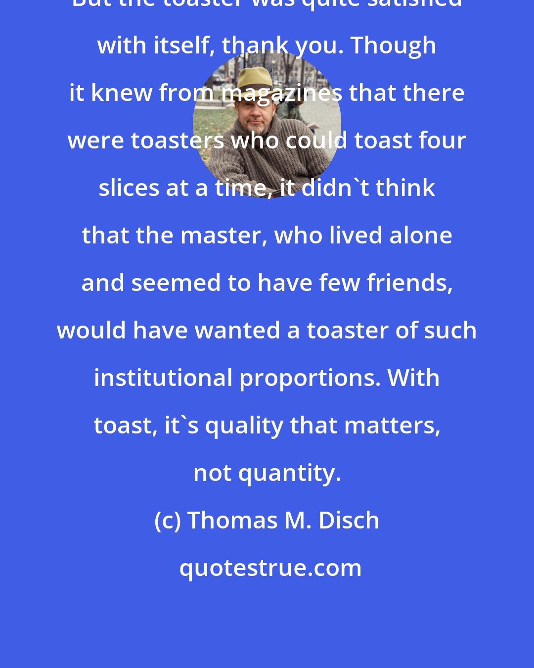 Thomas M. Disch: But the toaster was quite satisfied with itself, thank you. Though it knew from magazines that there were toasters who could toast four slices at a time, it didn't think that the master, who lived alone and seemed to have few friends, would have wanted a toaster of such institutional proportions. With toast, it's quality that matters, not quantity.