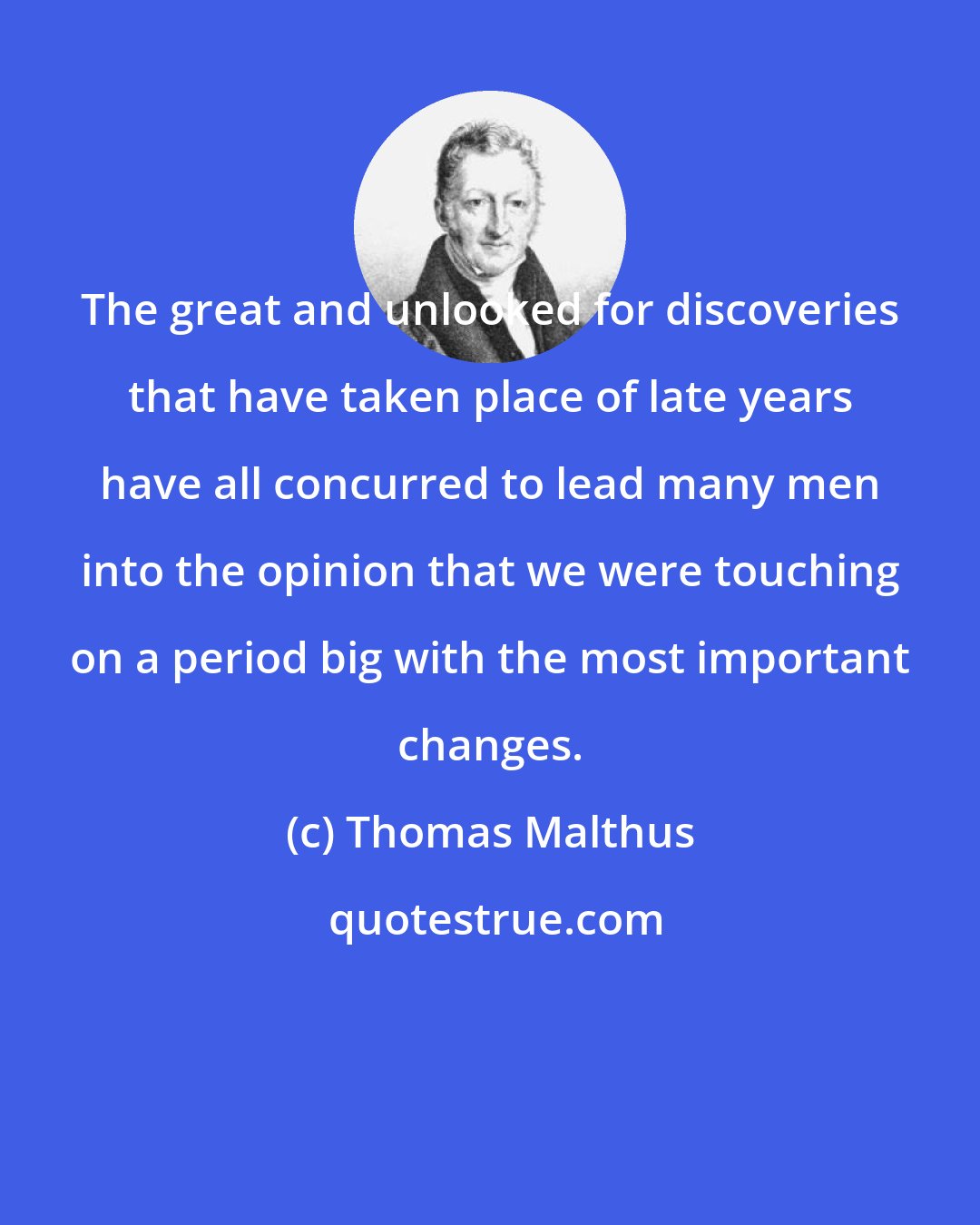 Thomas Malthus: The great and unlooked for discoveries that have taken place of late years have all concurred to lead many men into the opinion that we were touching on a period big with the most important changes.