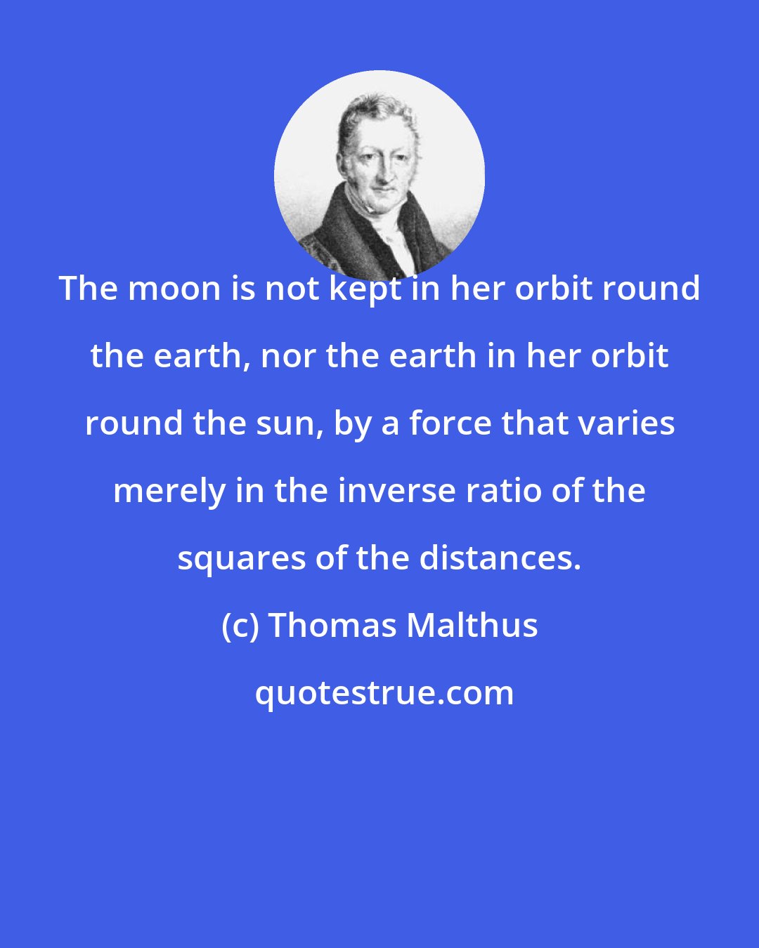 Thomas Malthus: The moon is not kept in her orbit round the earth, nor the earth in her orbit round the sun, by a force that varies merely in the inverse ratio of the squares of the distances.