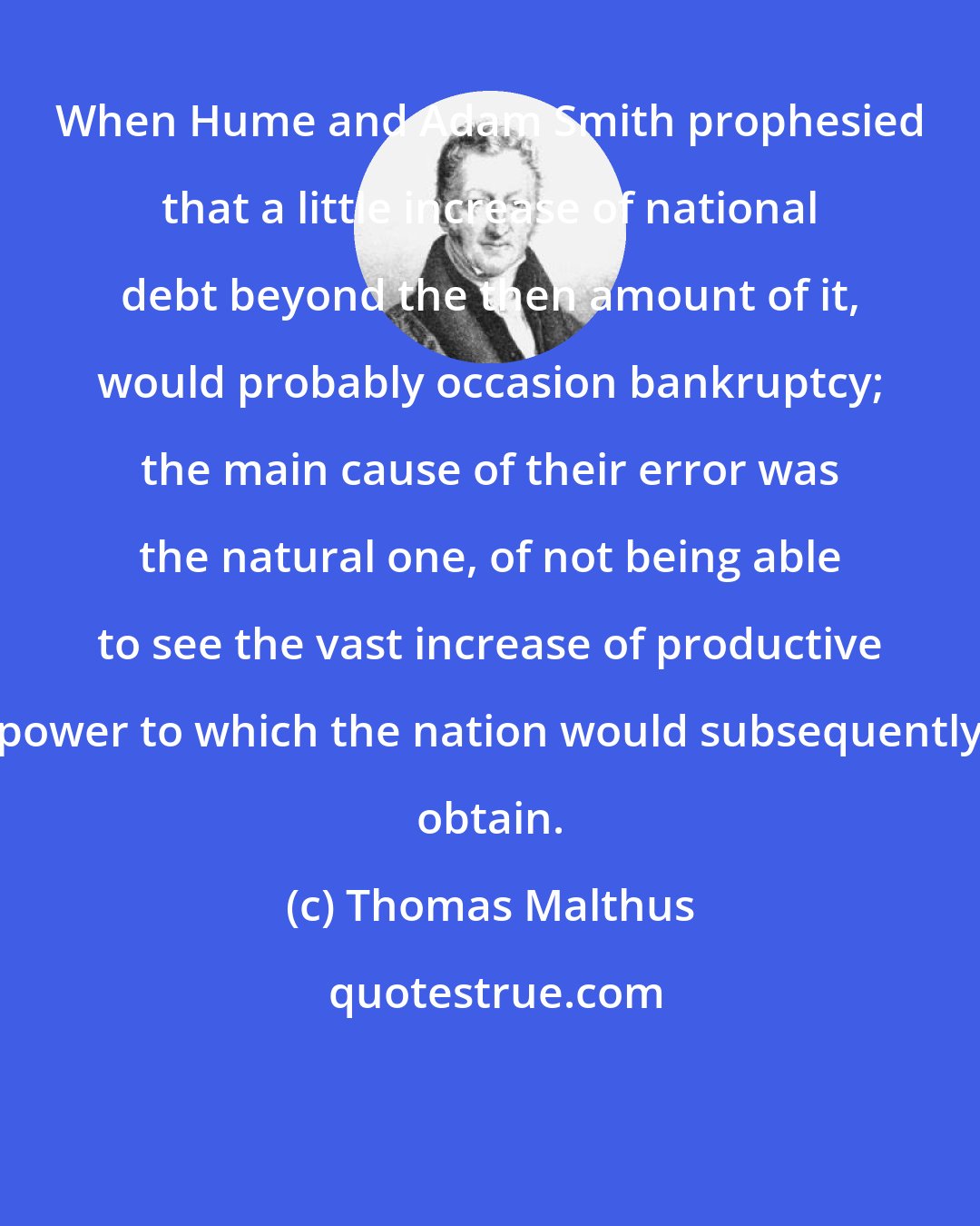 Thomas Malthus: When Hume and Adam Smith prophesied that a little increase of national debt beyond the then amount of it, would probably occasion bankruptcy; the main cause of their error was the natural one, of not being able to see the vast increase of productive power to which the nation would subsequently obtain.