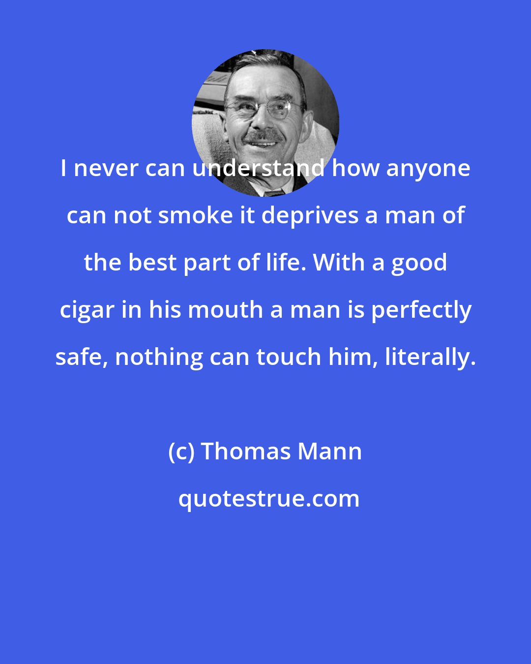 Thomas Mann: I never can understand how anyone can not smoke it deprives a man of the best part of life. With a good cigar in his mouth a man is perfectly safe, nothing can touch him, literally.