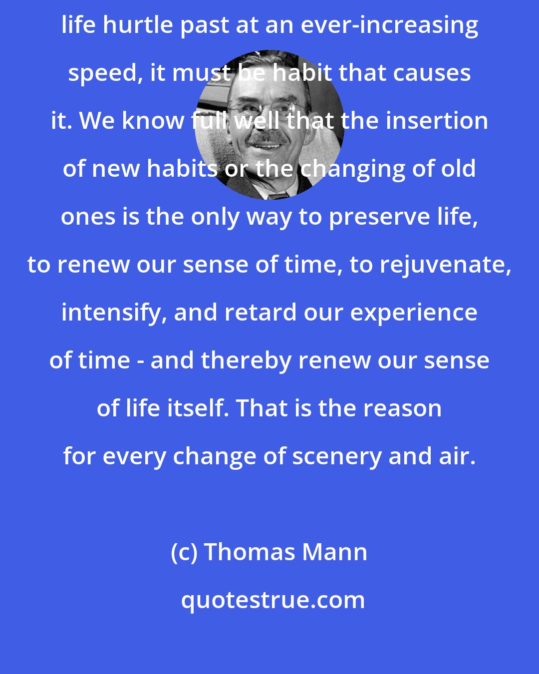 Thomas Mann: If the years of youth are experienced slowly, while the later years of life hurtle past at an ever-increasing speed, it must be habit that causes it. We know full well that the insertion of new habits or the changing of old ones is the only way to preserve life, to renew our sense of time, to rejuvenate, intensify, and retard our experience of time - and thereby renew our sense of life itself. That is the reason for every change of scenery and air.