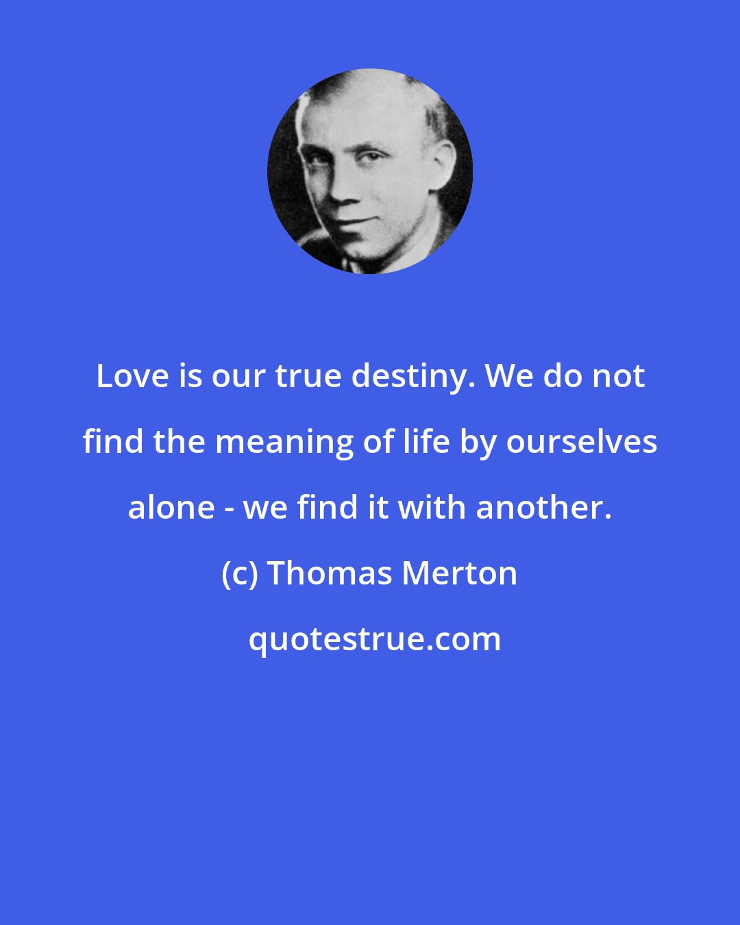 Thomas Merton: Love is our true destiny. We do not find the meaning of life by ourselves alone - we find it with another.