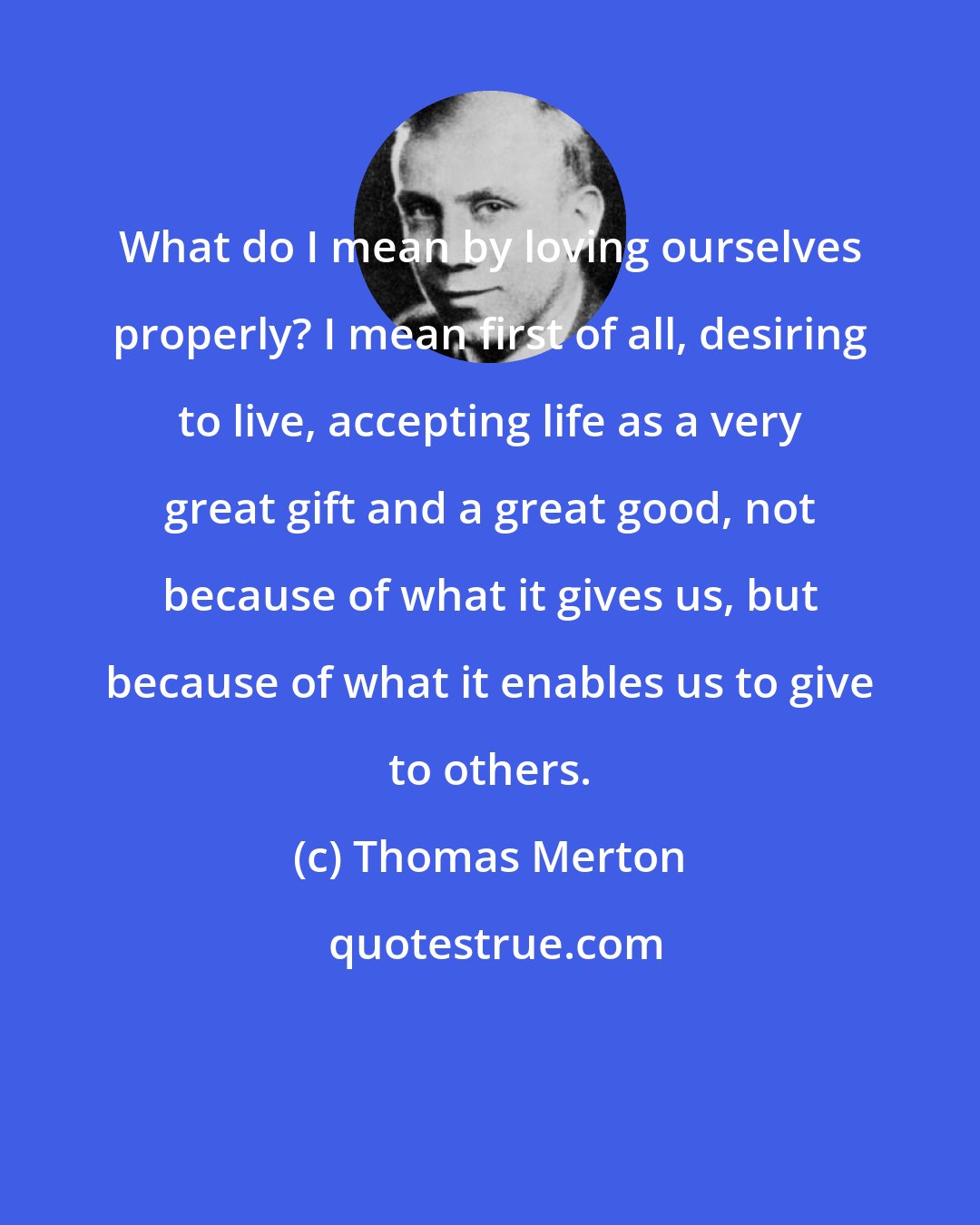 Thomas Merton: What do I mean by loving ourselves properly? I mean first of all, desiring to live, accepting life as a very great gift and a great good, not because of what it gives us, but because of what it enables us to give to others.