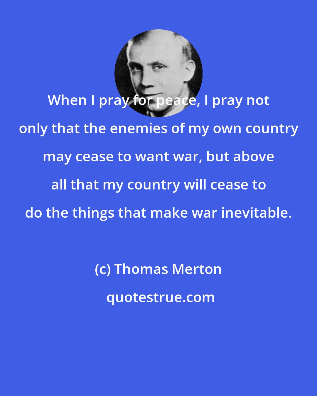 Thomas Merton: When I pray for peace, I pray not only that the enemies of my own country may cease to want war, but above all that my country will cease to do the things that make war inevitable.