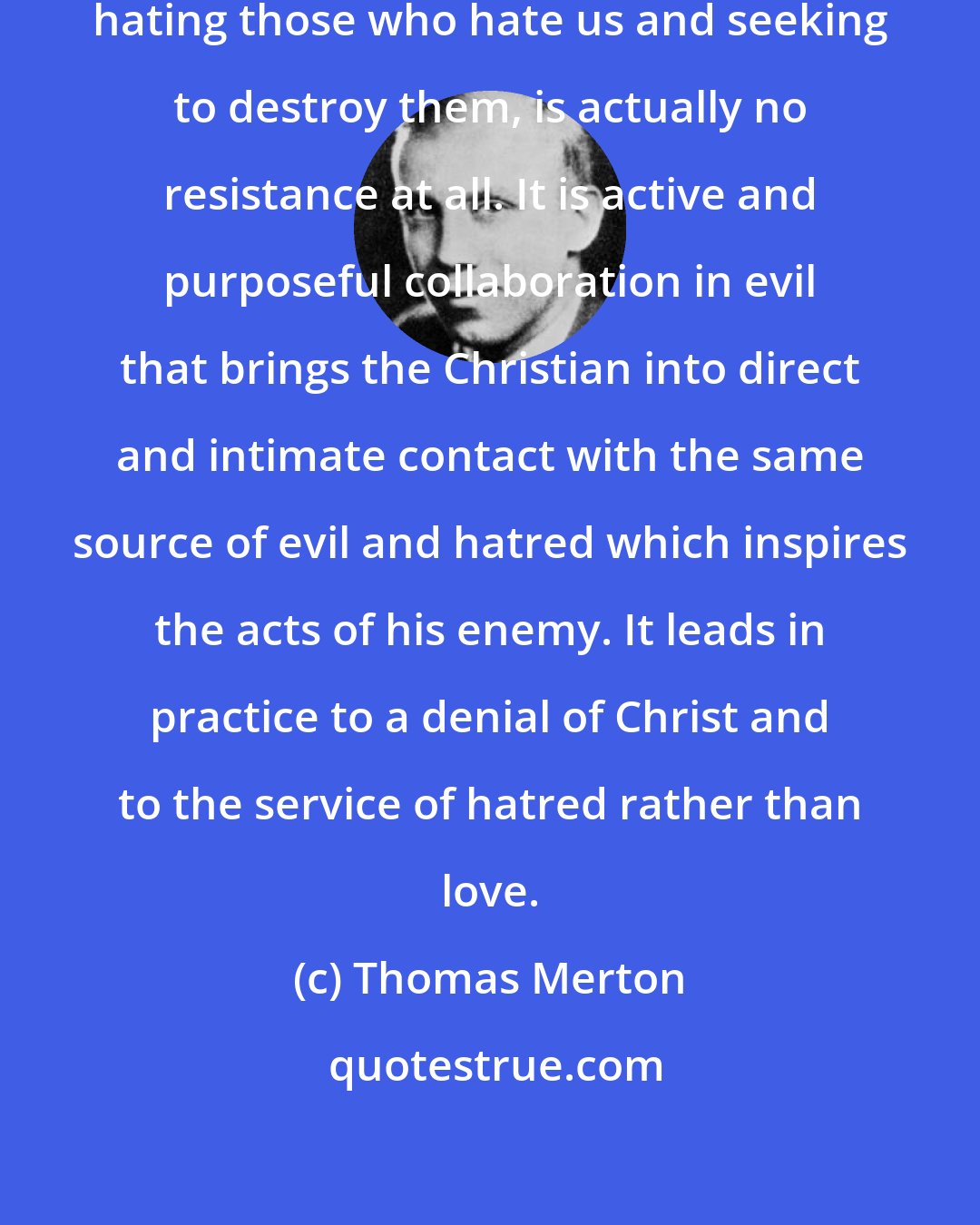 Thomas Merton: Merely to resist evil with evil by hating those who hate us and seeking to destroy them, is actually no resistance at all. It is active and purposeful collaboration in evil that brings the Christian into direct and intimate contact with the same source of evil and hatred which inspires the acts of his enemy. It leads in practice to a denial of Christ and to the service of hatred rather than love.