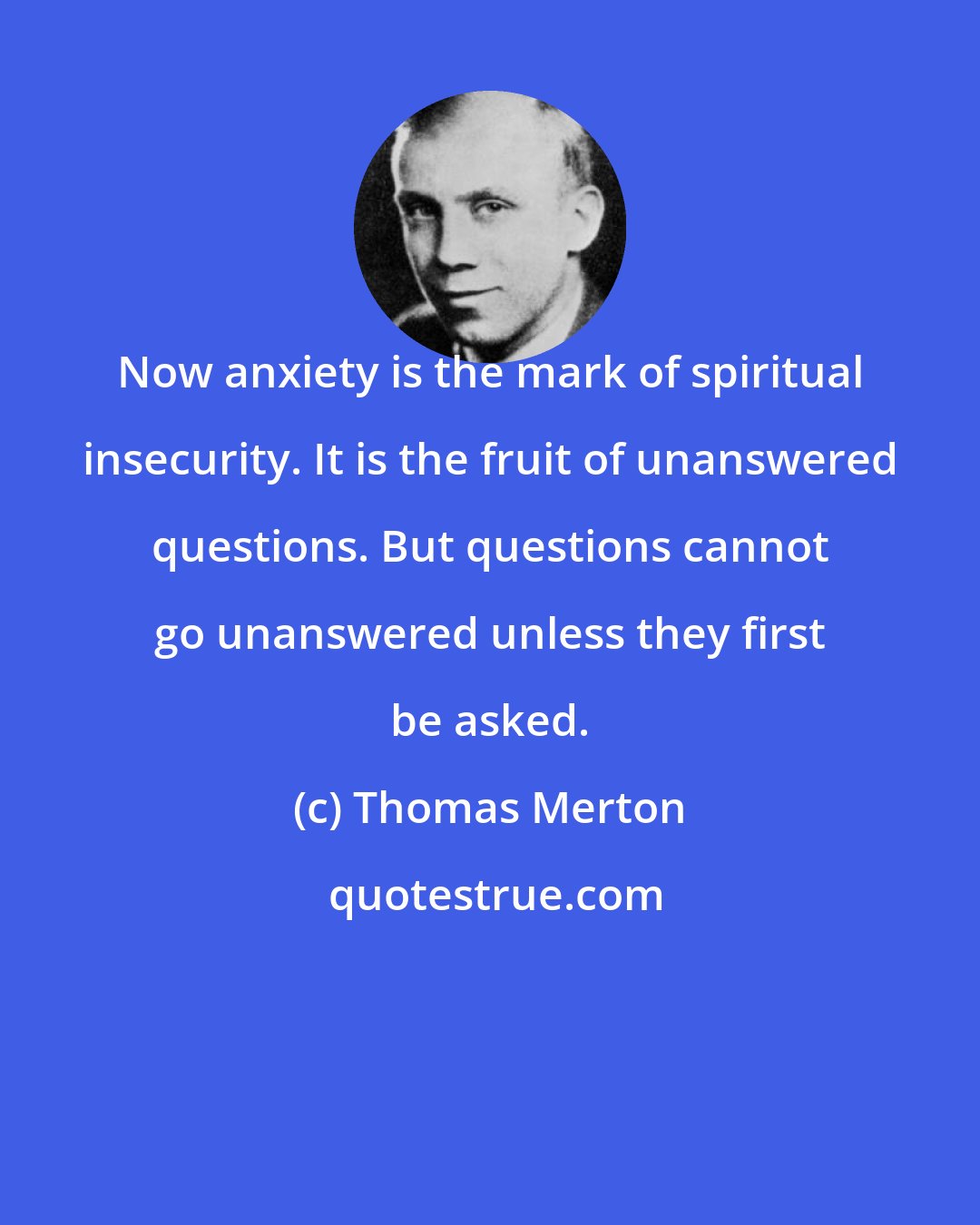 Thomas Merton: Now anxiety is the mark of spiritual insecurity. It is the fruit of unanswered questions. But questions cannot go unanswered unless they first be asked.