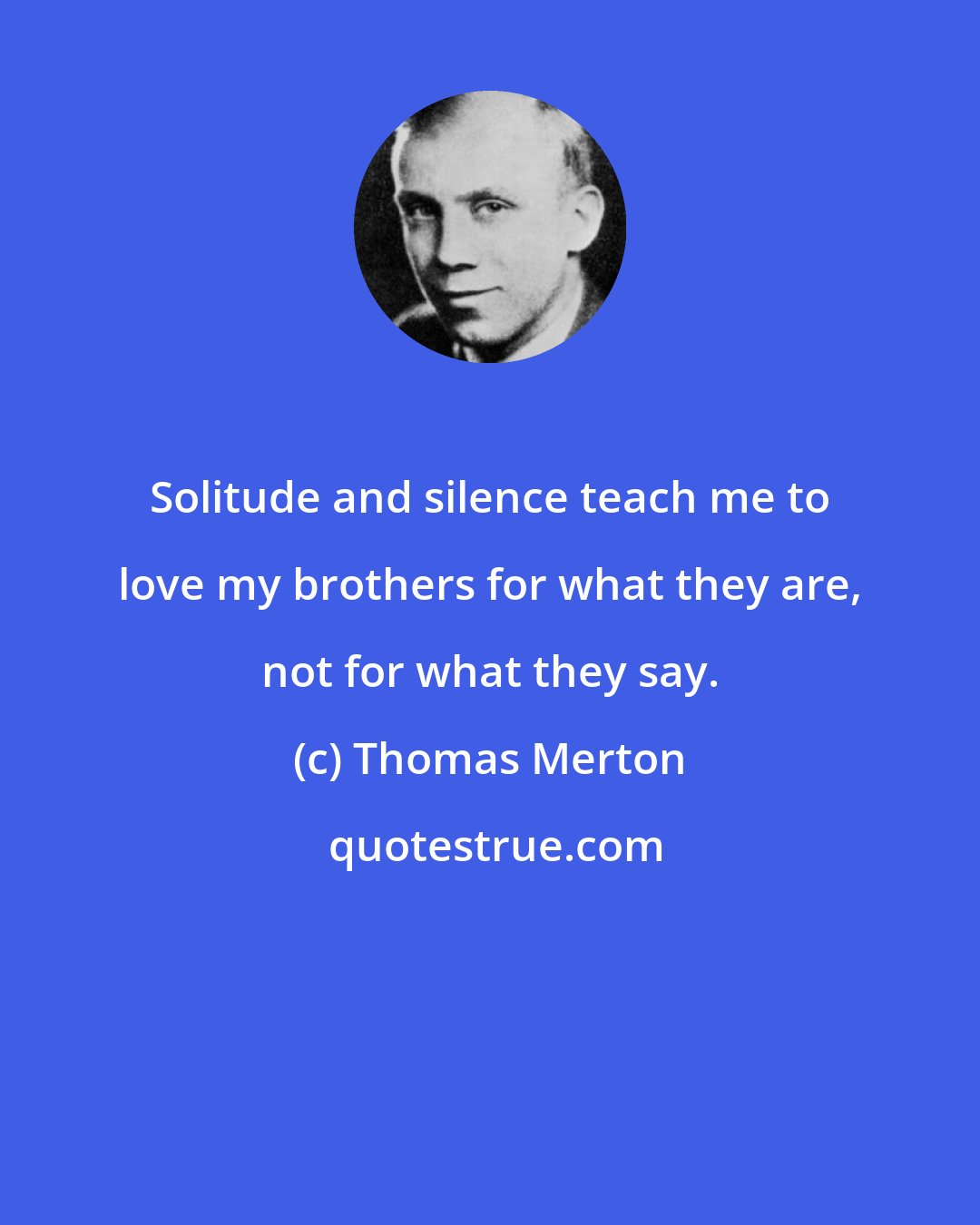 Thomas Merton: Solitude and silence teach me to love my brothers for what they are, not for what they say.